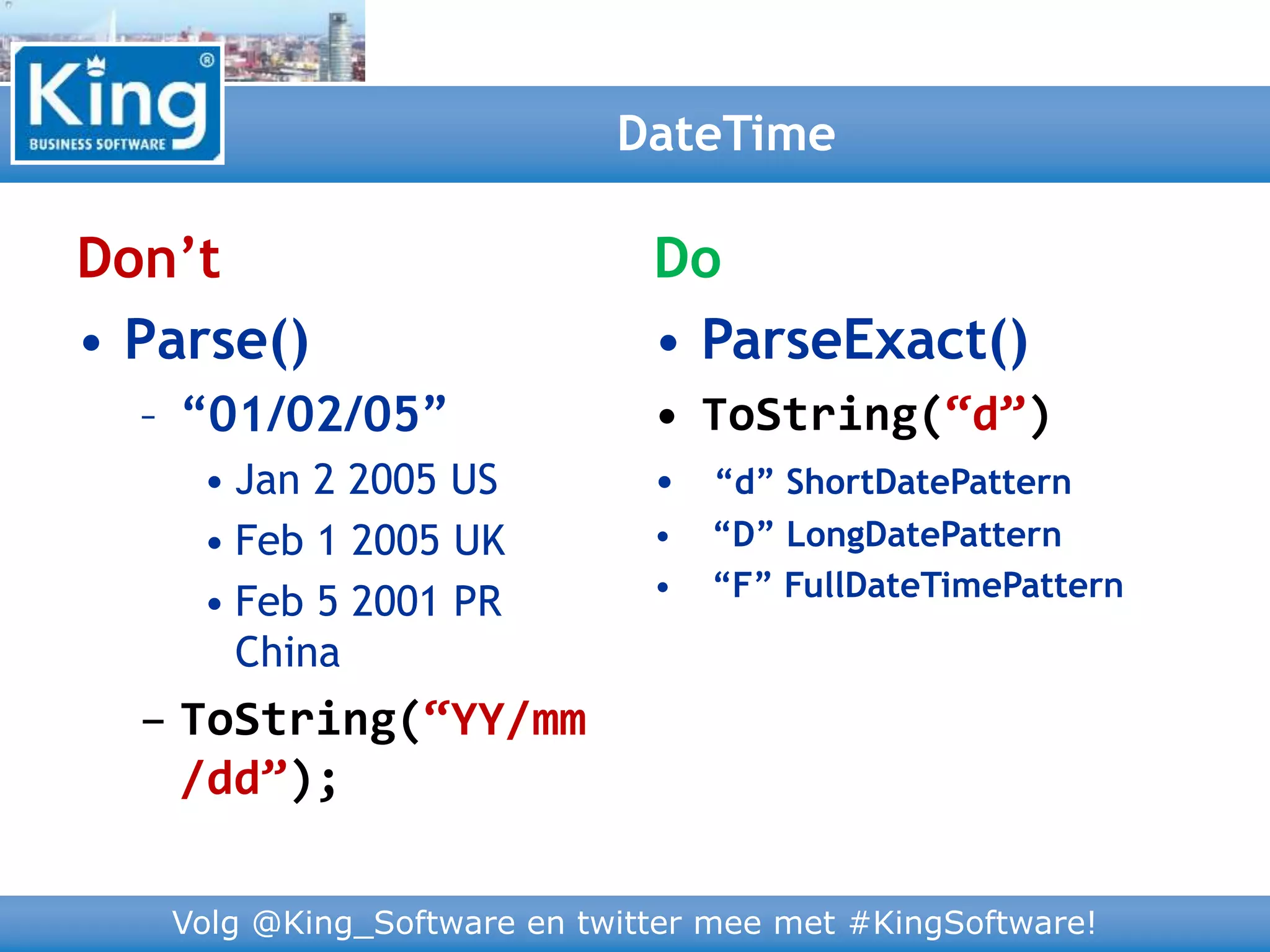 Volg @King_Software en twitter mee met #KingSoftware!
Don’t
• Parse()
– “01/02/05”
• Jan 2 2005 US
• Feb 1 2005 UK
• Feb 5 2001 PR
China
– ToString(“YY/mm
/dd”);
DateTime
Do
• ParseExact()
• ToString(“d”)
• “d” ShortDatePattern
• “D” LongDatePattern
• “F” FullDateTimePattern
 