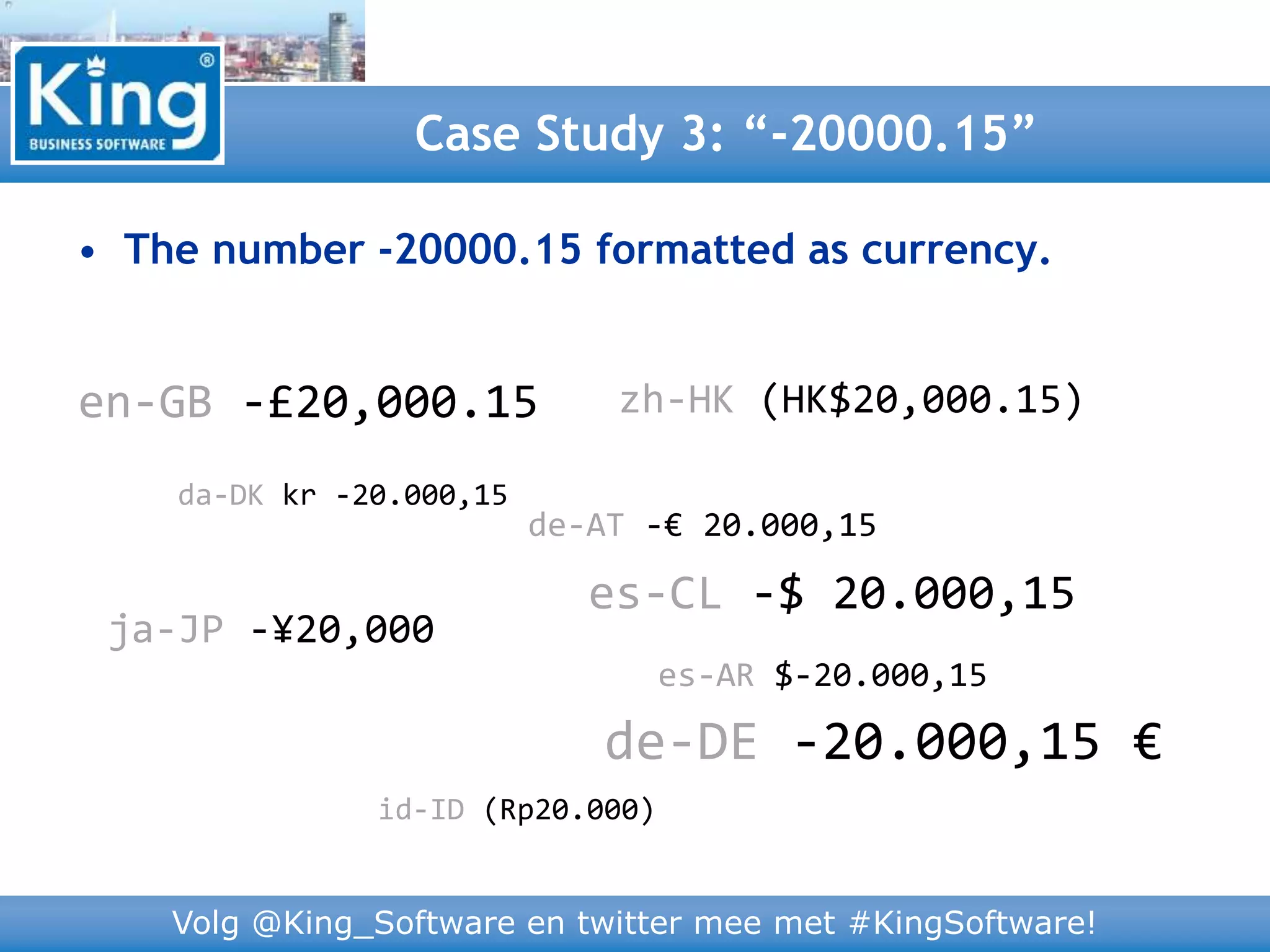 Volg @King_Software en twitter mee met #KingSoftware!
Case Study 3: “-20000.15”
zh-HK (HK$20,000.15)
• The number -20000.15 formatted as currency.
da-DK kr -20.000,15
de-AT -€ 20.000,15
ja-JP -¥20,000
es-AR $-20.000,15
en-GB -£20,000.15
es-CL -$ 20.000,15
id-ID (Rp20.000)
de-DE -20.000,15 €
 