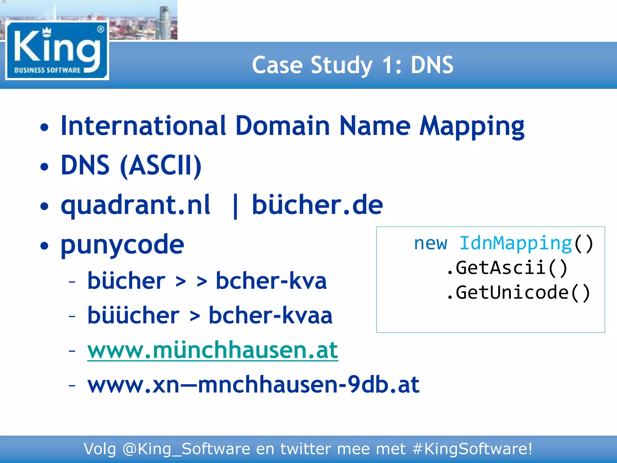 Volg @King_Software en twitter mee met #KingSoftware!
• International Domain Name Mapping
• DNS (ASCII)
• quadrant.nl | bücher.de
• punycode
– bücher > > bcher-kva
– büücher > bcher-kvaa
– www.münchhausen.at
– www.xn—mnchhausen-9db.at
Case Study 1: DNS
new IdnMapping()
.GetAscii()
.GetUnicode()
 