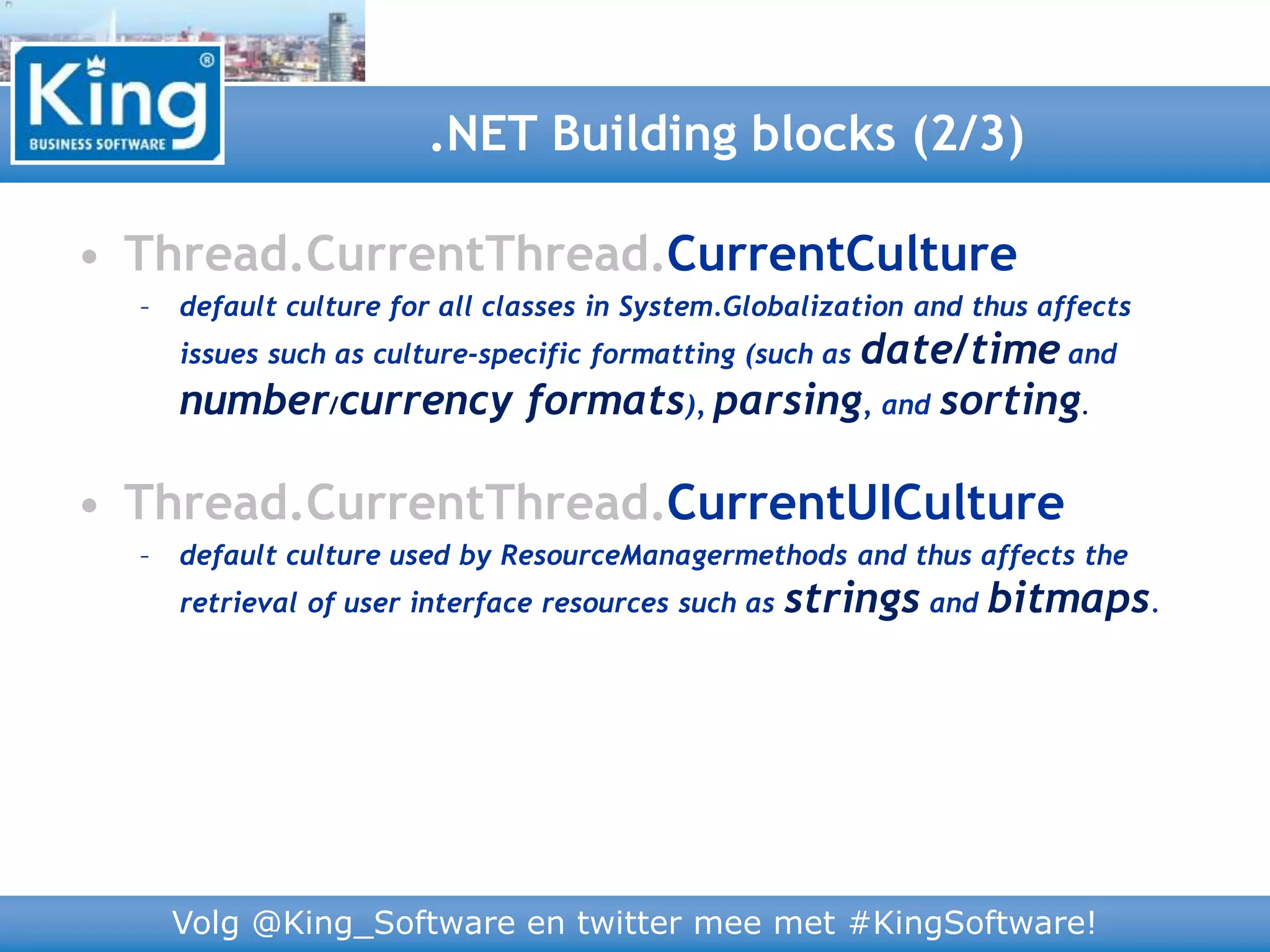 Volg @King_Software en twitter mee met #KingSoftware!
• Thread.CurrentThread.CurrentCulture
– default culture for all classes in System.Globalization and thus affects
issues such as culture-specific formatting (such as date/time and
number/currency formats), parsing, and sorting.
• Thread.CurrentThread.CurrentUICulture
– default culture used by ResourceManagermethods and thus affects the
retrieval of user interface resources such as strings and bitmaps.
.NET Building blocks (2/3)
 