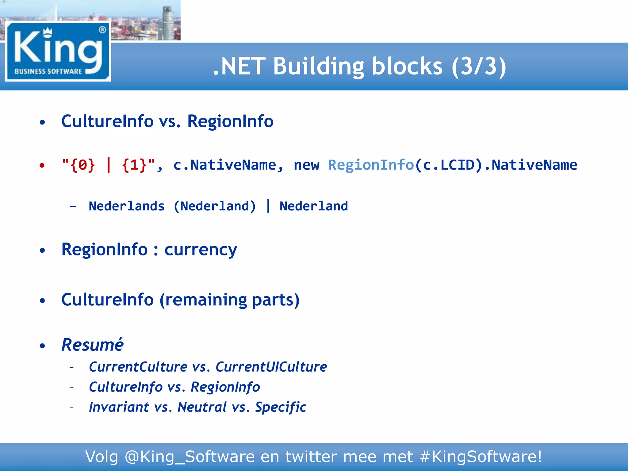 Volg @King_Software en twitter mee met #KingSoftware!
• CultureInfo vs. RegionInfo
• "{0} | {1}", c.NativeName, new RegionInfo(c.LCID).NativeName
– Nederlands (Nederland) | Nederland
• RegionInfo : currency
• CultureInfo (remaining parts)
• Resumé
– CurrentCulture vs. CurrentUICulture
– CultureInfo vs. RegionInfo
– Invariant vs. Neutral vs. Specific
.NET Building blocks (3/3)
 