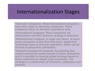 Internationalization Stages
•Domestic Companies: Most international companies
have their origin as domestic companies. These
companies focus on domestic operations only.
•International Company: These companies are
ethnocentric and their business strategy is extension.
•Multinational Company: In stage two above at some
point companies realize that they must adapt their
marketing mixes to overseas operations which can be
termed as polycentric orientation.
•Global/transnational Company: Recognizing that
market around the world consists of some similarities
and it is possible to develop global strategy based on
these similarities to obtain scale economies. The
strategy is a combination of extension, adaptation and
creation.
 