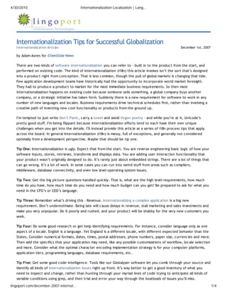 4/30/2010                                  Internationalization Localization | Lang…




   Internationalization Tips for Successful Globalization
   Internationalization Articles                                                                           December 1st, 2007

   by Adam Asnes for ClientSide News

   There are two kinds of software internationalization you can refer to – built in to the product from the start, and
   performed on existing code. The kind of internationalization (i18n) this article invokes isn’t the sort that’s designed
   into a product right from conception. That is less common, though the pull of global markets is changing that tide.
   Few application development teams have historically had the opportunity to incorporate world market foresight.
   They had to produce a product to market for the most immediate business requirements. So then most
   internationalization happens on existing code because someone sells something, a global company buys another
   company, or a strategic initiative has taken form. Suddenly there is a new requirement for software to work in any
   number of new languages and locales. Business requirements drive technical schedules first, rather than involving a
   creative path of inventing new cool functionality or products from the ground up.

   I’m tempted to just write Don’t Panic, carry a towel and avoid Vogon poetry – and while you’re at it, Unicode’s
   pretty good stuff. I’m being flippant because internationalization efforts tend to each have their own unique
   challenges when you get into the details. I’ll instead provide this article as a series of i18n process tips that apply
   across the board. In general Internationalization (i18n) is messy, full of exceptions, and generally not considered
   optimally from a development perspective. M aybe that should be tip one.

   Tip One: Internationalization is ugly. Expect that from the start. You are reverse engineering basic logic of how your
   software inputs, stores, retrieves, transforms and displays data. You are adding user interaction functionality that
   your product wasn’t originally designed to do. It’s rarely just about embedded strings. There are a lot of things that
   can go wrong. It’s a lot of work. In some cases you can run into weird stuff from areas such as compilers,
   middleware, database connectivity, and even low level operating system issues.

   Tip Two: Get the big picture questions handled quickly. That is, what are the high level requirements, how much
   time do you have, how much time do you need and how much budget can you get? Be prepared to ask for what you
   need in the CFO’s or CEO’s language.

   Tip Three: Remember what’s driving this – Revenue. Internationalizing a complex application is a big new
   requirement. Don’t underestimate. Being late will cause delays in revenue, stall marketing and sales investments and
   make you very unpopular. Do it poorly and rushed, and your product will be shabby for the very new customers you
   seek.

   Tip Four: Do some good research or get help identifying requirements. For instance, consider language only as one
   aspect of a locale. English is a language. Yet England is a different locale, with different expected behavior than the
   States. Consider numerical formats, dates, times, postal addresses, phone numbers, paper size, currencies and more.
   Then add the specifics that your application may need, like any possible customizations of workflow, locale selection
   and more. Consider what the optimal character encoding implementation strategy is for your computer platforms,
   application tiers, programming languages, database requirements, etc.

   Tip Five: Get some good code intelligence. Tools like our Globalyzer software let you comb through your source and
   identify all kinds of internationalization issues right up front. It’s way better to get a good inventory of what you
   need to inspect and change, rather than hunting through your myriad lines of code trying to anticipate all kinds of
   variable conditions using grep, and then trial and error your way through the boatloads of issues you’ll miss.

lingoport.com/december-2007-internat…                                                                                           1/4
 