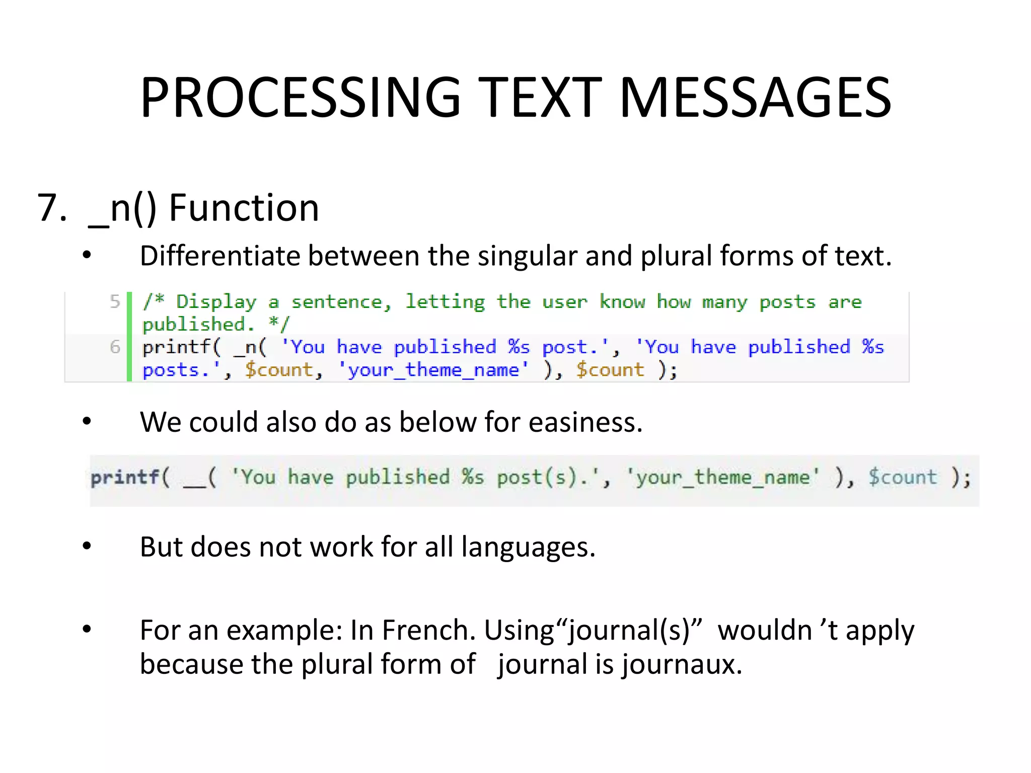 PROCESSING TEXT MESSAGES
7. _n() Function
  •   Differentiate between the singular and plural forms of text.




  •   We could also do as below for easiness.


  •   But does not work for all languages.

  •   For an example: In French. Using“journal(s)” wouldn ’t apply
      because the plural form of journal is journaux.
 