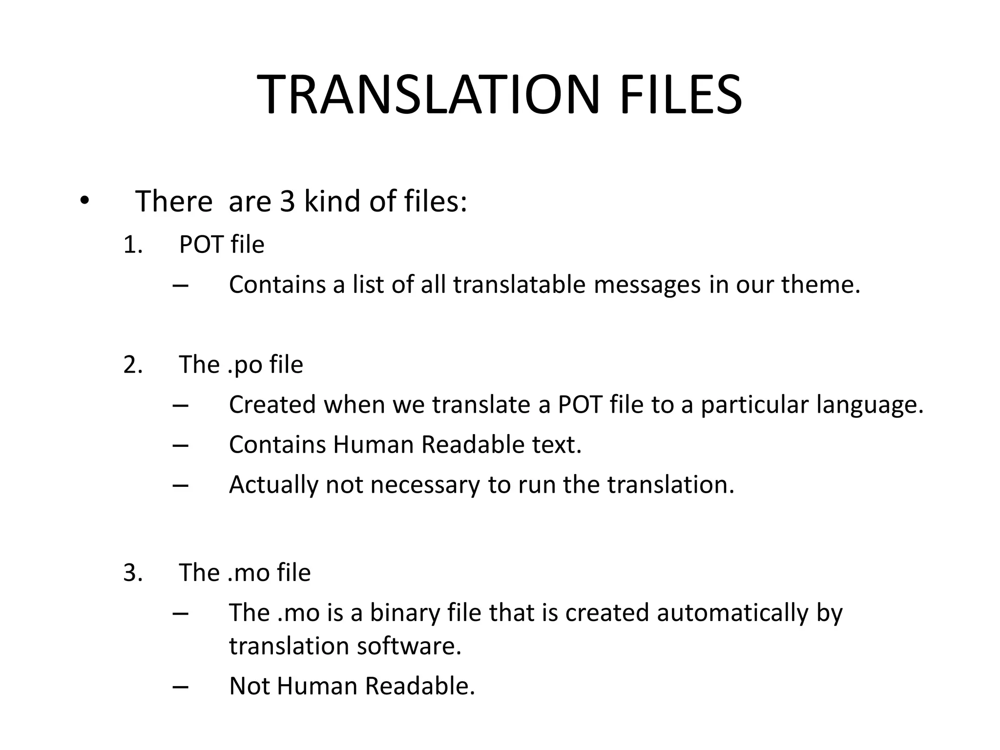 TRANSLATION FILES
•    There are 3 kind of files:
    1.   POT file
         – Contains a list of all translatable messages in our theme.

    2.   The .po file
         – Created when we translate a POT file to a particular language.
         – Contains Human Readable text.
         – Actually not necessary to run the translation.


    3.   The .mo file
         – The .mo is a binary file that is created automatically by
             translation software.
         – Not Human Readable.
 