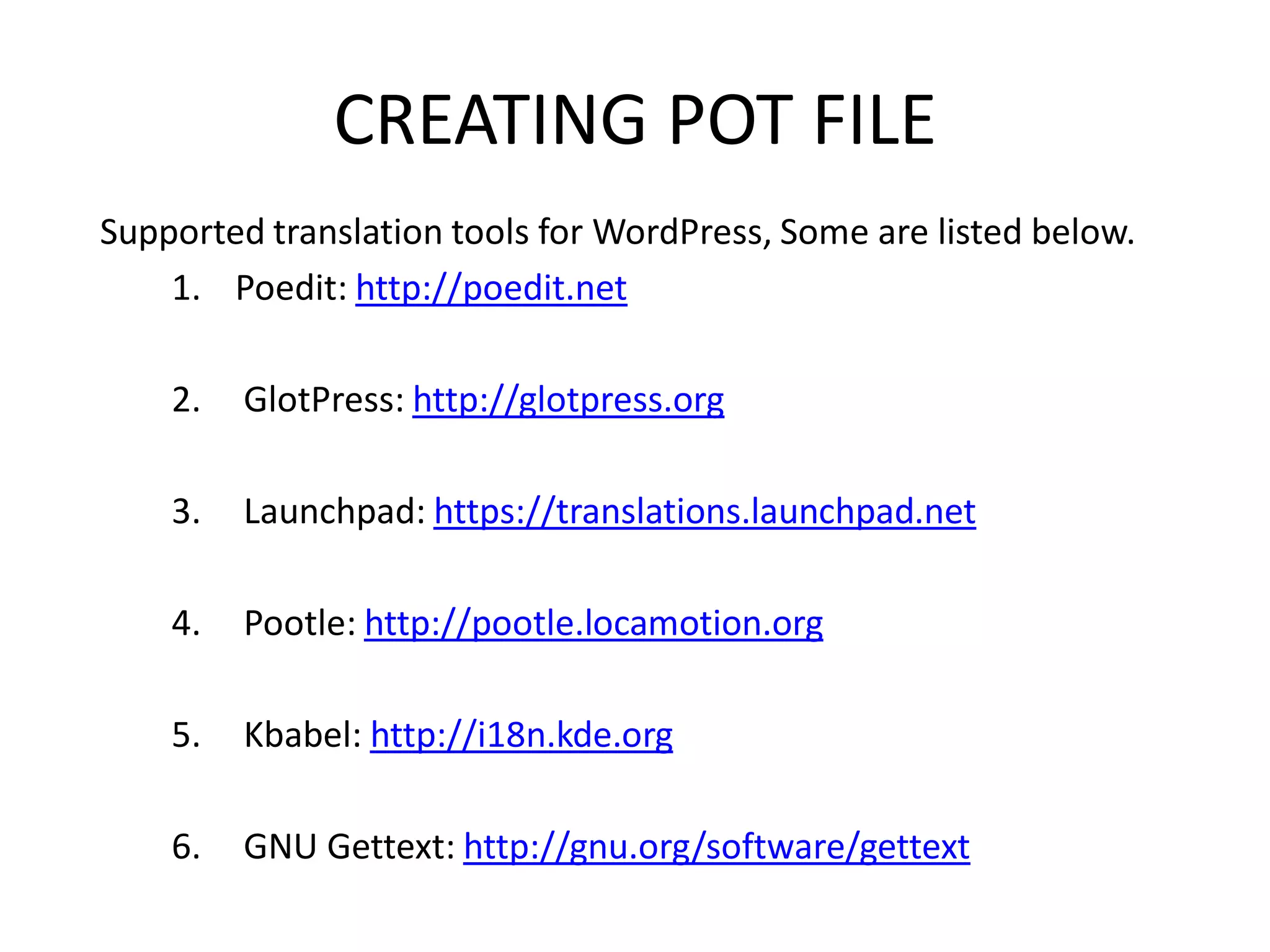 CREATING POT FILE
Supported translation tools for WordPress, Some are listed below.
    1. Poedit: http://poedit.net

    2.   GlotPress: http://glotpress.org

    3.   Launchpad: https://translations.launchpad.net

    4.   Pootle: http://pootle.locamotion.org

    5.   Kbabel: http://i18n.kde.org

    6.   GNU Gettext: http://gnu.org/software/gettext
 
