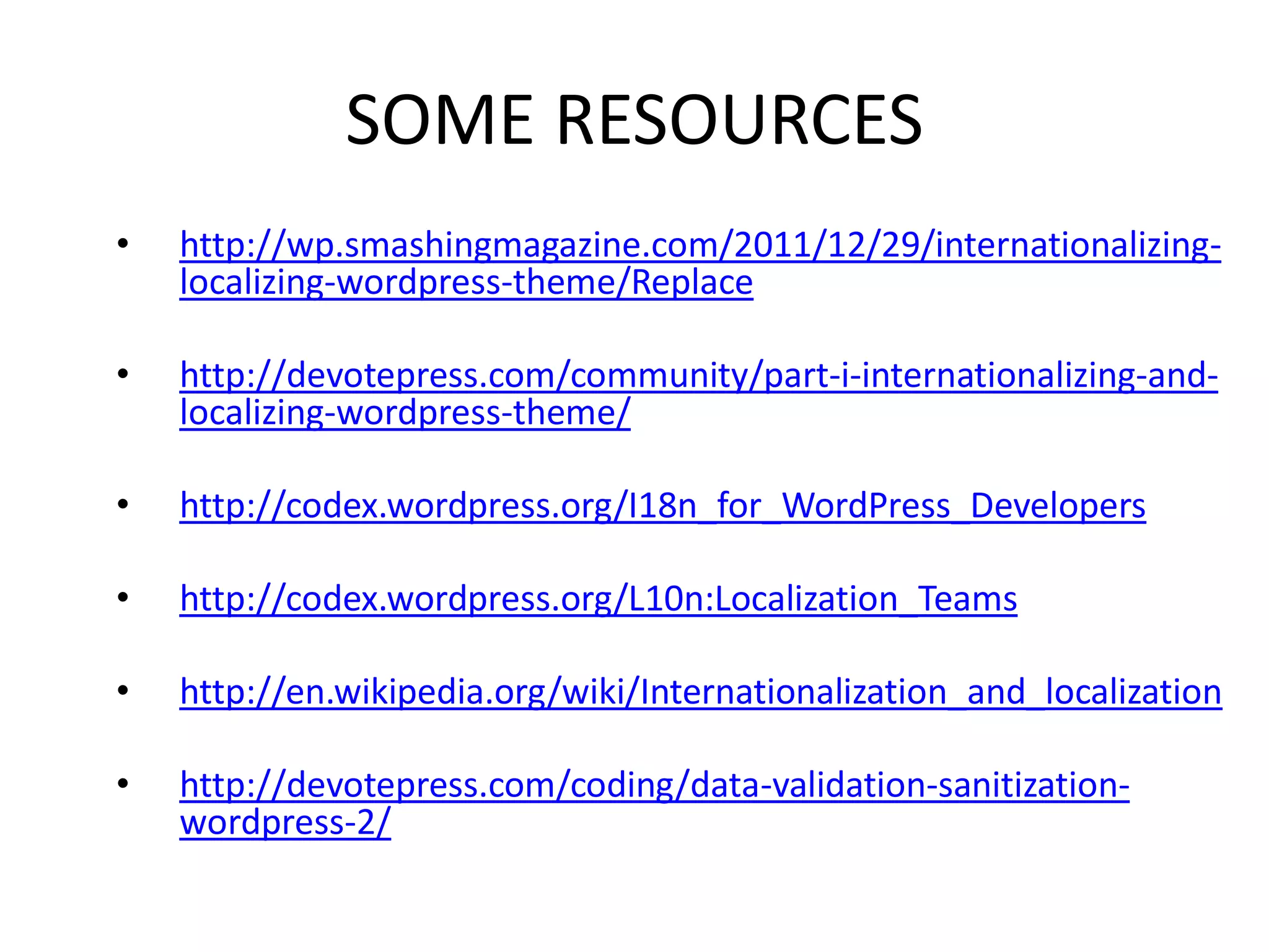 SOME RESOURCES
•   http://wp.smashingmagazine.com/2011/12/29/internationalizing-
    localizing-wordpress-theme/Replace

•   http://devotepress.com/community/part-i-internationalizing-and-
    localizing-wordpress-theme/

•   http://codex.wordpress.org/I18n_for_WordPress_Developers

•   http://codex.wordpress.org/L10n:Localization_Teams

•   http://en.wikipedia.org/wiki/Internationalization_and_localization

•   http://devotepress.com/coding/data-validation-sanitization-
    wordpress-2/
 