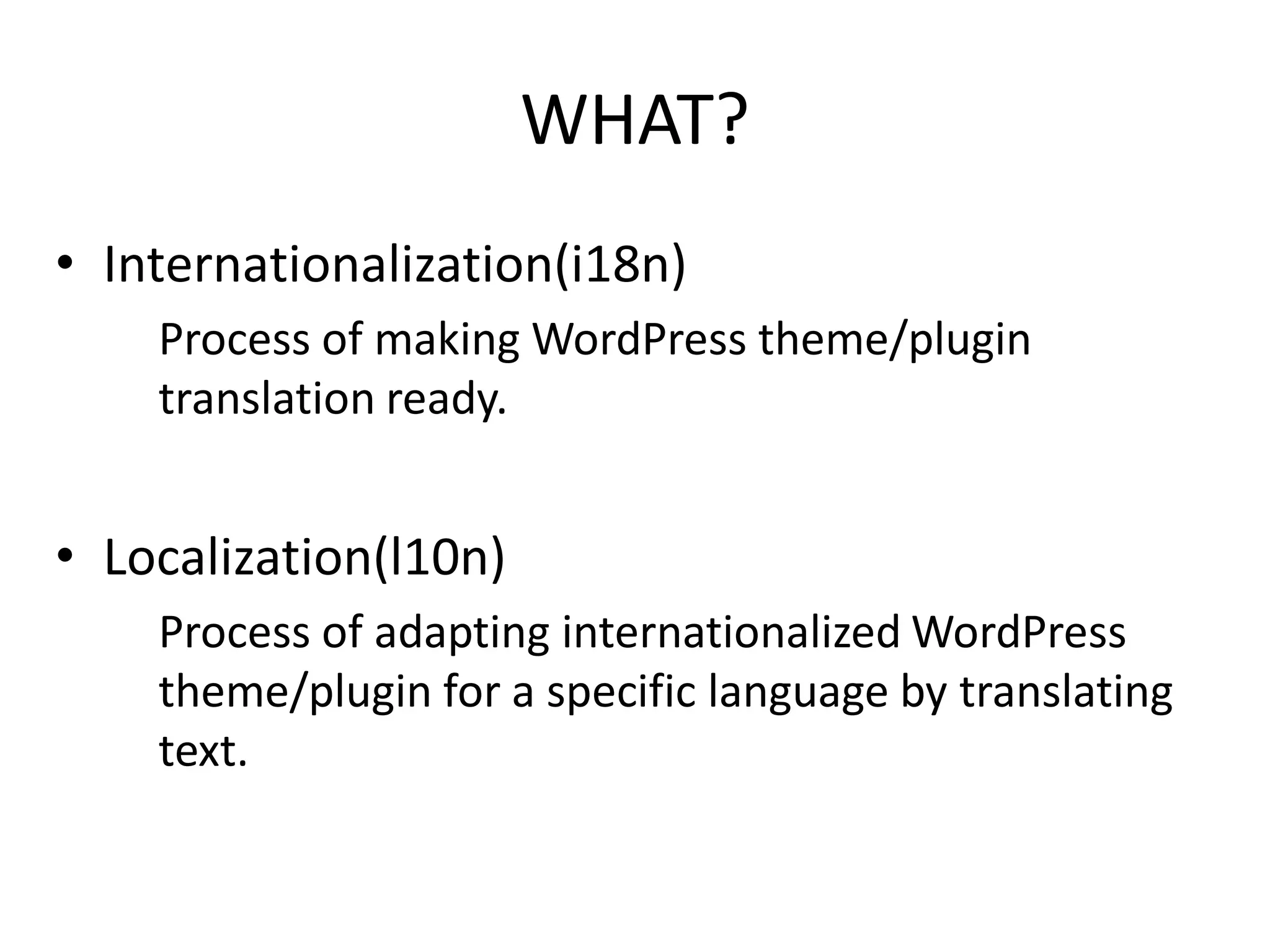 WHAT?
• Internationalization(i18n)
    Process of making WordPress theme/plugin
    translation ready.


• Localization(l10n)
    Process of adapting internationalized WordPress
    theme/plugin for a specific language by translating
    text.
 