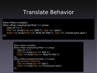 Translate Behavior
$this->Post->create();
$this->Post->save(array('Post' => array(
     'user_id' => 1,
     'title' => array('eng' => 'ENG 1', 'spa' => 'spa1'),
     'body' => array('eng' => 'Body for ENG 1', 'spa' => 'Cuerpo para spa1')
)));



          $this->Post->create();
          $this->Post->save(array('Post' => array(
               'user_id' => 1,
               'title' => array('eng' => 'ENG 1'),
               'body' => array('eng' => 'Body for ENG 1')
          )));
          $this->Post->save(array('Post' => array(
               'id' => $this->Post->id,
               'title' => array('spa' => 'spa1'),
               'body' => array('spa' => 'Cuerpo para spa1')
          )));
 