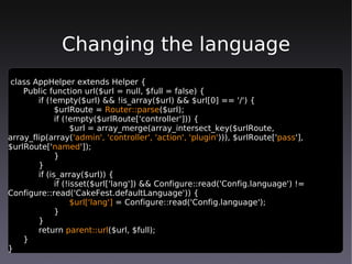 Changing the language
 class AppHelper extends Helper {
    Public function url($url = null, $full = false) {
        if (!empty($url) && !is_array($url) && $url[0] == '/') {
              $urlRoute = Router::parse($url);
              if (!empty($urlRoute['controller'])) {
                    $url = array_merge(array_intersect_key($urlRoute,
array_flip(array('admin', 'controller', 'action', 'plugin'))), $urlRoute['pass'],
$urlRoute['named']);
              }
        }
        if (is_array($url)) {
              if (!isset($url['lang']) && Configure::read('Config.language') !=
Configure::read('CakeFest.defaultLanguage')) {
                    $url['lang'] = Configure::read('Config.language');
              }
        }
        return parent::url($url, $full);
    }
}
 