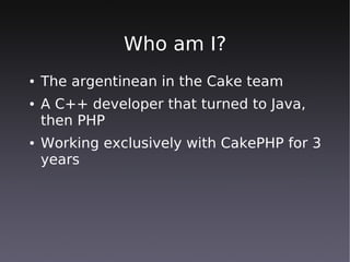Who am I?
●   The argentinean in the Cake team
●   A C++ developer that turned to Java,
    then PHP
●   Working exclusively with CakePHP for 3
    years
 