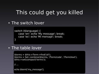 This could get you killed
●   The switch lover
     switch ($language) {
        case 'en': echo 'My message'; break;
        case 'es': echo 'Mi mensaje'; break;
     }


●   The table lover
     $terms = $this->Term->find('all');
     $terms = Set::combine($terms, '/Term/code', '/Term/text');
     $this->set(compact('terms'));

     // ...

     echo $term['my_message'];
 