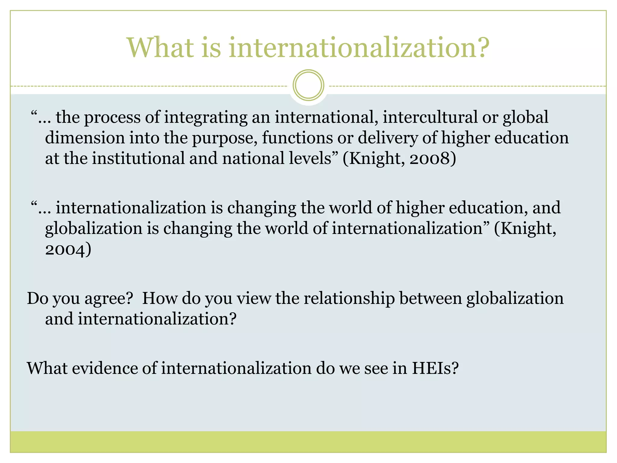 What is internationalization? “… the process of integrating an international, intercultural or global dimension into the purpose, functions or delivery of higher education at the institutional and national levels” (Knight, 2008) “… internationalization is changing the world of higher education, and globalization is changing the world of internationalization” (Knight, 2004)Do you agree?  How do you view the relationship between globalization and internationalization?  What evidence of internationalization do we see in HEIs?