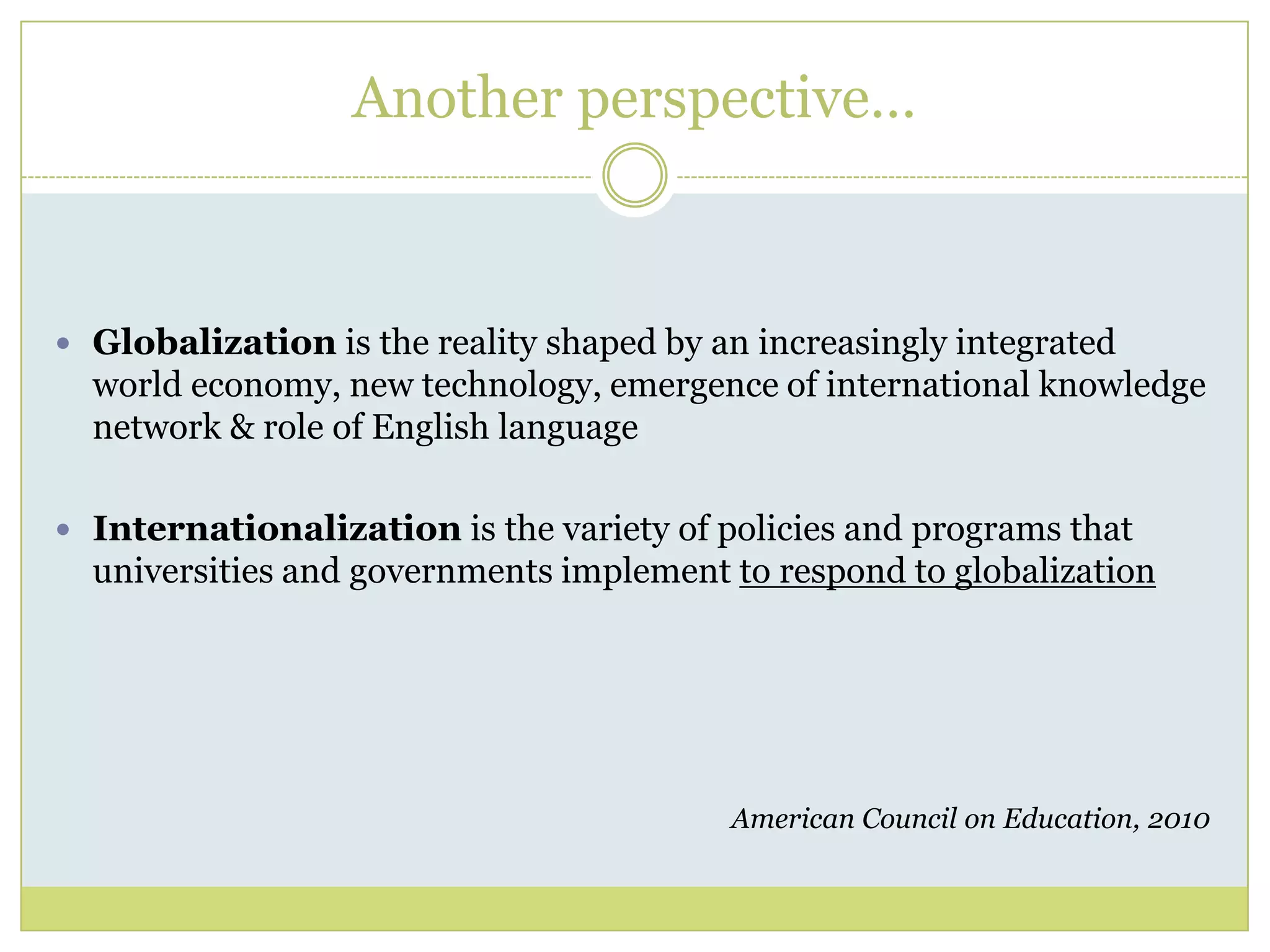 Another perspective…Globalization is the reality shaped by an increasingly integrated world economy, new technology, emergence of international knowledge network & role of English languageInternationalization is the variety of policies and programs that universities and governments implement to respond to globalizationAmerican Council on Education, 2010