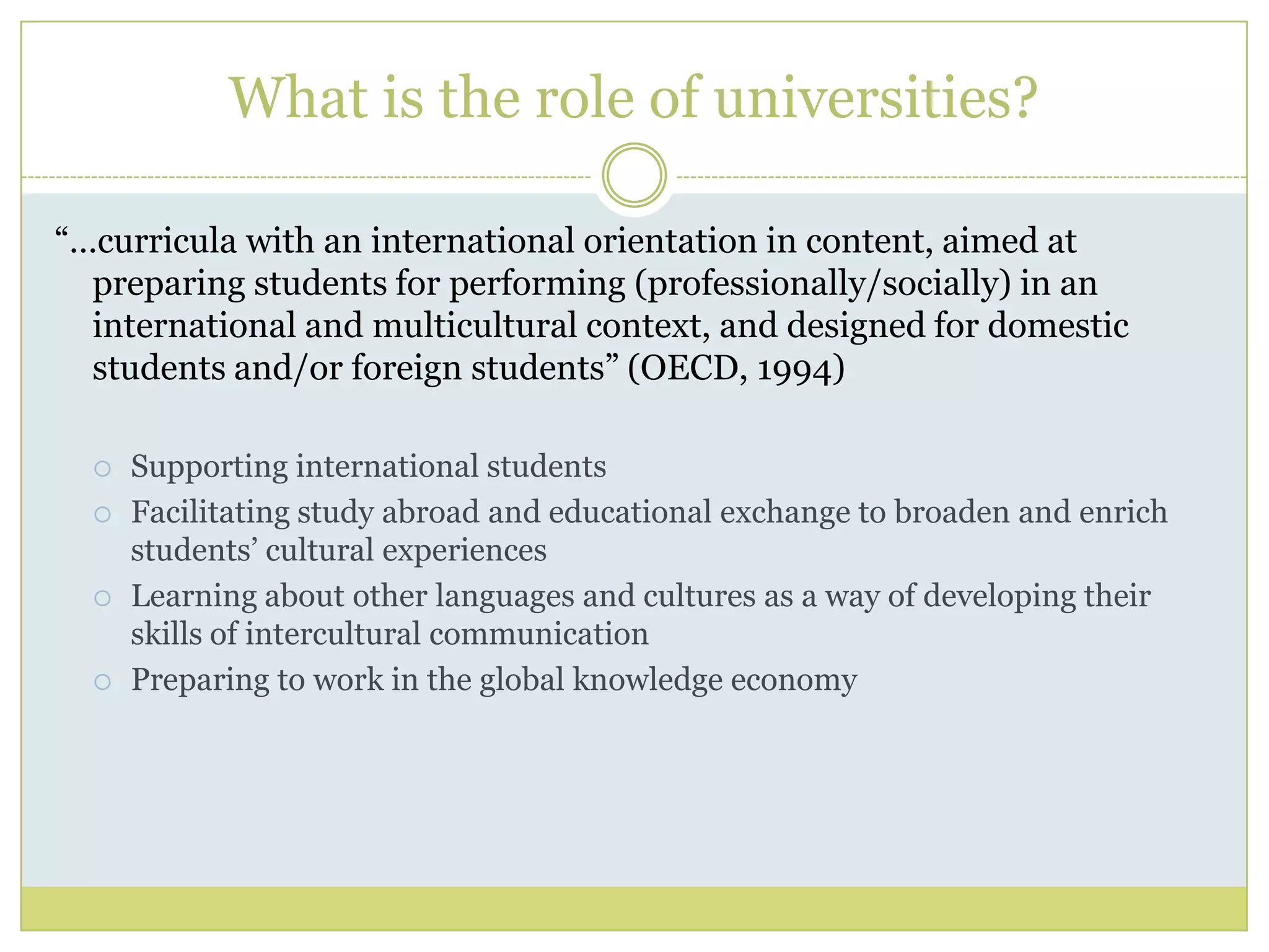 What is the role of universities?“…curricula with an international orientation in content, aimed at preparing students for performing (professionally/socially) in an international and multicultural context, and designed for domestic students and/or foreign students” (OECD, 1994)Supporting international studentsFacilitating study abroad and educational exchange to broaden and enrich students’ cultural experiencesLearning about other languages and cultures as a way of developing their skills of intercultural communicationPreparing to work in the global knowledge economy