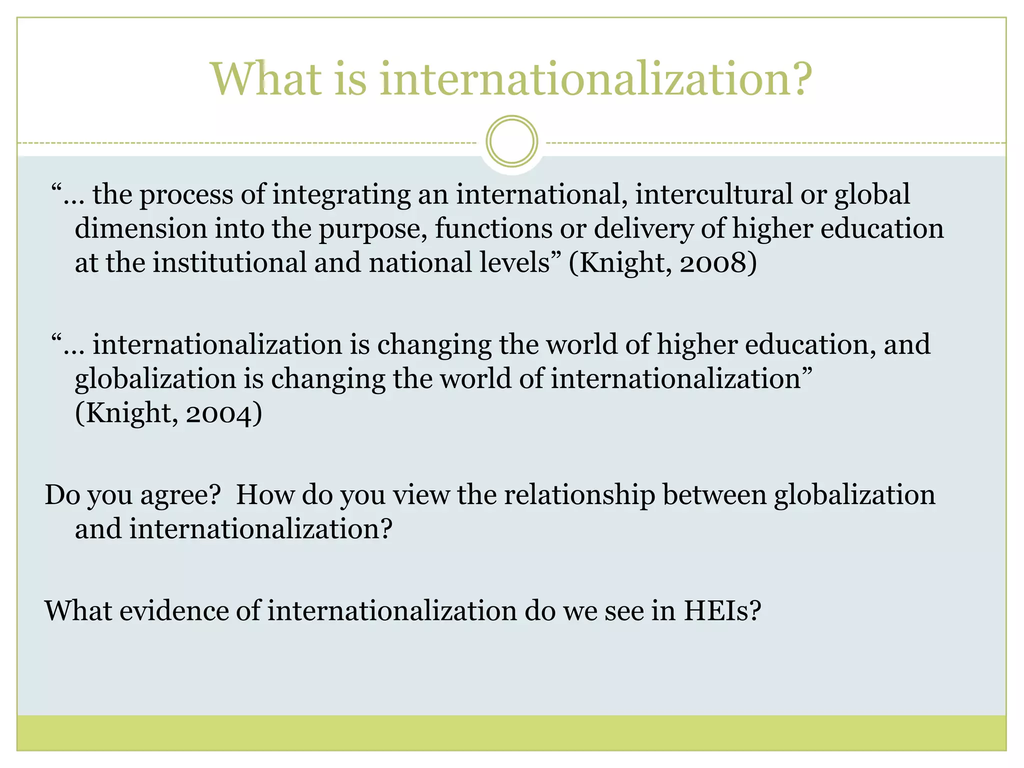 What is internationalization? “… the process of integrating an international, intercultural or global dimension into the purpose, functions or delivery of higher education at the institutional and national levels” (Knight, 2008) “… internationalization is changing the world of higher education, and globalization is changing the world of internationalization” (Knight, 2004)Do you agree?  How do you view the relationship between globalization and internationalization?  What evidence of internationalization do we see in HEIs?