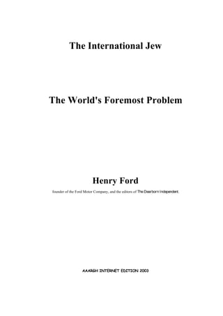 The International Jew
The World's Foremost Problem
Henry Ford
founder of the Ford Motor Company, and the editors of The Dearborn Independent.
AAARGH INTERNET EDITION 2003
 
