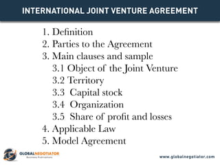 INTERNATIONAL JOINT VENTURE Agreement
1. Definition
2. Parties to the Agreement
3. Main clauses and sample
3.1 Object of the Joint Venture
3.2 Territory
3.3 Capital stock
3.4 Organization
3.5 Share of profit and losses
4. Applicable Law
5. Model Agreement
www.globalnegotiator.com
 