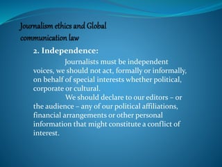2. Independence:
Journalists must be independent
voices, we should not act, formally or informally,
on behalf of special interests whether political,
corporate or cultural.
We should declare to our editors – or
the audience – any of our political affiliations,
financial arrangements or other personal
information that might constitute a conflict of
interest.
 