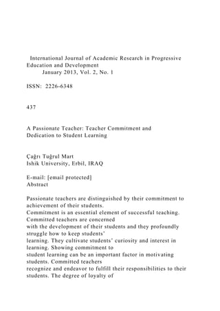 International Journal of Academic Research in Progressive
Education and Development
January 2013, Vol. 2, No. 1
ISSN: 2226-6348
437
A Passionate Teacher: Teacher Commitment and
Dedication to Student Learning
Çağrı Tuğrul Mart
Ishik University, Erbil, IRAQ
E-mail: [email protected]
Abstract
Passionate teachers are distinguished by their commitment to
achievement of their students.
Commitment is an essential element of successful teaching.
Committed teachers are concerned
with the development of their students and they profoundly
struggle how to keep students’
learning. They cultivate students’ curiosity and interest in
learning. Showing commitment to
student learning can be an important factor in motivating
students. Committed teachers
recognize and endeavor to fulfill their responsibilities to their
students. The degree of loyalty of
 