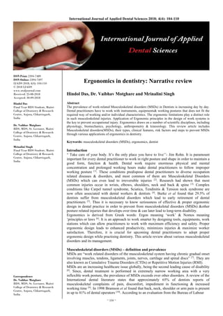 ~ 104 ~
International Journal of Applied Dental Sciences 2018; 4(4): 104-110
ISSN Print: 2394-7489
ISSN Online: 2394-7497
IJADS 2018; 4(4): 104-110
© 2018 IJADS
www.oraljournal.com
Received: 25-08-2018
Accepted: 30-09-2018
Hindol Das
Final Year BDS Student, Maitri
College of Dentistry & Research
Centre, Anjora, Chhattisgarh,
India
Dr. Vaibhav Motghare
BDS, MDS, Sr. Lecturer, Maitri
College of Dentistry & Research
Centre, Anjora, Chhattisgarh,
India
Mrinalini Singh
Final Year BDS Student, Maitri
College of Dentistry & Research
Centre, Anjora, Chhattisgarh,
India
Correspondence
Dr. Vaibhav Motghare
BDS, MDS, Sr. Lecturer, Maitri
College of Dentistry & Research
Centre, Anjora, Chhattisgarh,
India
Ergonomics in dentistry: Narrative review
Hindol Das, Dr. Vaibhav Motghare and Mrinalini Singh
Abstract
The prevalence of work-related Musculoskeletal disorders (MSDs) in Dentists is increasing day by day.
Dental practitioners have to work with instruments, equipments& working postures that does not fit the
required way of working and/or individual characteristics. The ergonomic limitations play a distinct role
in such musculoskeletal injuries. Application of Ergonomic principles in the design of work systems is
the key to prevent occupational injury. Ergonomics draws on a number of scientific disciplines, including
physiology, biomechanics, psychology, anthropometry & kinesiology. This review article includes
Musculoskeletal disorders(MSDs), their types, clinical features, risk factors and steps to prevent MSDs
through various applications of ergonomics in dentistry.
Keywords: musculoskeletal disorders (MSDs), ergonomics, dentist
Introduction
“ Take care of your body. It’s the only place you have to live’’- Jim Rohn. It is paramount
important for every dental practitioner to work in right posture and shape in order to maintain a
good form, function & health. Dental work require enormous physical and mental
concentration and prolonged working hours make dental practitioners to follow improper
working posture [1]
. These conditions predispose dental practitioners to diverse occupation
related diseases & disorders, and most common of them are Musculoskeletal Disorders
(MSDs) which can even lead to irreversible injuries [2]
. Research had shown that most
common injuries occur in wrists, elbows, shoulders, neck and back & spine [3].
Complex
conditions like Carpel tunnel syndrome, Sciatica, Tendinitis & Tension neck syndrome are
now often associated with dental workers & dentists [4]
. Burke et al found that 29.5% of
dentists suffer from musculoskeletal disorders which lead to early retirement of dental
practitioners [5]
. Thus it is necessary to know seriousness of effective & proper ergonomic
design in dental practice in order to prevent from musculoskeletal disorders (MSDs) &other
posture related injuries that develops over time & can later lead to long-term disability.
Ergonomics is derived from Greek words: Ergon meaning ‘work’ & Nomos meaning
‘principles or laws [6]
. It is an approach to work smarter by designing tools, equipments, work
stations which can allow practitioners to work with maximum efficiency and safety. Proper
ergonomic design leads to enhanced productivity, minimizes injuries & maximize worker
satisfaction. Therefore, it is crucial for upcoming dental practitioners to adopt proper
ergonomic design while practising dentistry. This article review about various musculoskeletal
disorders and its management.
Musculoskeletal disorders (MSDs) – definition and prevalence
MSDs are “work related disorders of the musculoskeletal system having chronic gradual onset
involving muscles, tendons, ligaments, joints, nerves, cartilage and spinal discs” [7]
. They are
also known as Cumulative Trauma Disorders (CTDs) or Repetitive Motion Injuries (RMI).
MSDs are an increasing healthcare issue globally, being the second leading cause of disability
[8]
. Since, dental treatment is performed in extremely narrow working area with a very
inflexible work posture, the prevalence of MSDs exceeds over other disorders. A review of the
International dental literature states that approximately 65% of dentists reports of
musculoskeletal complaints of pain, discomfort, impediment in functioning & increased
working time [9]
. In 1998 Bramson et al found that back, neck, shoulder or arm pain is present
in up to 81% of dental operators [10]
. According to an evaluation from the Bureau of Labour
 