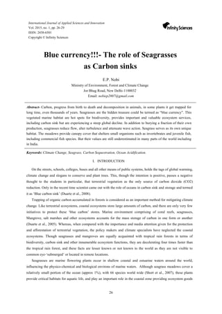 26
International Journal of Applied Sciences and Innovation
Vol. 2015, no. 1, pp. 26-29
ISSN: 2458-6501
Copyright © Infinity Sciences
Blue currency!!!- The role of Seagrasses
as Carbon sinks
E.P. Nobi
Ministry of Environment, Forest and Climate Change
Jor Bhag Road, New Delhi-1100032
Email: nobiep2007@gmail.com
Abstract- Carbon, progress from birth to death and decomposition in animals, in some plants it get trapped for
long time, even thousands of years. Seagrasses are the hidden treasure could be termed as “blue currency”. This
vegetated marine habitat are hot spots for biodiversity, provides important and valuable ecosystem services,
including carbon sink but are experiencing a steep global decline. In addition to burying a fraction of their own
production, seagrasses reduce flow, alter turbulence and attenuate wave action. Seagrass serves as its own unique
habitat. The meadows provide canopy cover that shelters small organisms such as invertebrates and juvenile fish,
including commercial fish species. But their values are still underestimated in many parts of the world including
in India.
Keywords: Climate Change, Seagrass, Carbon Sequestration, Ocean Acidification.
I. INTRODUCTION
On the streets, schools, colleges, buses and all other means of public systems, holds the tags of global warming,
climate change and slogans to conserve and plant trees. This, though the intention is positive, passes a negative
thought to the students in particular, that terrestrial vegetation as the only source of carbon dioxide (CO2)
reduction. Only in the recent time scientist came out with the role of oceans in carbon sink and storage and termed
it as ‘Blue carbon sink’ (Duarte et al., 2008).
Trapping of organic carbon accumulated in forests is considered as an important method for mitigating climate
change. Like terrestrial ecosystems, coastal ecosystems store large amounts of carbon, and there are only very few
initiatives to protect these ‘blue carbon’ stores. Marine environment comprising of coral reefs, seagrasses,
Mangrove, salt marshes and other ecosystems accounts for the mass storage of carbon in one form or another
(Duarte et al., 2005). Whereas, when compared with the importance and media attention given for the protection
and afforestation of terrestrial vegetation, the policy makers and climate specialists have neglected the coastal
ecosystems. Though seagrasses and mangroves are equally acquainted with tropical rain forests in terms of
biodiversity, carbon sink and other innumerable ecosystem functions, they are decelerating four times faster than
the tropical rain forest, and these facts are lesser known or not known to the world as they are not visible to
common eye-‘submerged’ or located in remote locations.
Seagrasses are marine flowering plants occur in shallow coastal and estuarine waters around the world,
influencing the physico-chemical and biological environs of marine waters. Although seagrass meadows cover a
relatively small portion of the ocean (approx 1%), with 66 species world wide (Short et al., 2007), these plants
provide critical habitats for aquatic life, and play an important role in the coastal zone providing ecosystem goods
 