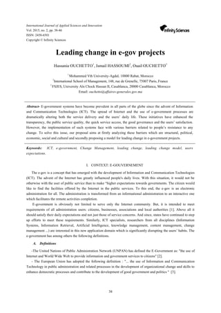 38
International Journal of Applied Sciences and Innovation
Vol. 2015, no. 2, pp. 38-46
ISSN: 2458-6501
Copyright © Infinity Sciences
Leading change in e-gov projects
Hassania OUCHETTO1
, Ismail HASSOUMI2
, Ouail OUCHETTO3
1
Mohammed Vth University-Agdal, 10000 Rabat, Morocco
2
International School of Management, 148, rue de Grenelle, 75007 Paris, France
3
FSJES, University Aïn Chock Hassan II, Casablanca, 20000 Casablanca, Morocco
Email: ouchetto@affaires-generales.gov.ma
Abstract- E-government systems have become prevalent in all parts of the globe since the advent of Information
and Communication Technologies (ICT). The spread of Internet and the use of e-government processes are
dramatically altering both the service delivery and the users’ daily life. These initiatives have enhanced the
transparency, the public service quality, the quick service access, the good governance and the users’ satisfaction.
However, the implementation of such systems face with various barriers related to people’s resistance to any
change. To solve this issue, our proposal aims at firstly analyzing these barriers which are structural, political,
economic, social and cultural and secondly proposing a model for leading change in e-government projects.
Keywords: ICT, e-government, Change Management, leading change, leading change model, users
expectations.
I. CONTEXT: E-GOUVERNEMENT
The e-gov is a concept that has emerged with the development of Information and Communication Technologies
(ICT). The advent of the Internet has greatly influenced people's daily lives. With this situation, it would not be
otherwise with the user of public service than to make “higher expectations towards governments. The citizen would
like to find the facilities offered by the Internet in the public services. To this end, the e-gov is an electronic
administration for all. The administration is transformed from an informational administration to an interactive one
which facilitates the remote activities completion.
E-government is obviously not limited to serve only the Internet community. But, it is intended to meet
requirements of all administration users: citizens, businesses, associations and local authorities [1]. Above all it
should satisfy their daily expectations and not just those of service concerns. And since, states have continued to step
up efforts to meet these requirements. Similarly, ICT specialists, researchers from all disciplines (Information
Systems, Information Retrieval, Artificial Intelligence, knowledge management, content management, change
management ...) are interested in this new application domain which is significantly disrupting the users’ habits. The
e-government has among others the following definitions.
A. Definitions
-The United Nations of Public Administration Network (UNPAN) has defined the E-Government as: "the use of
Internet and World Wide Web to provide information and government services to citizens" [2].
- The European Union has adopted the following definition : "... the use of Information and Communication
Technology in public administration and related processes in the development of organizational change and skills to
enhance democratic processes and contribute to the development of good government and politics " [3].
 