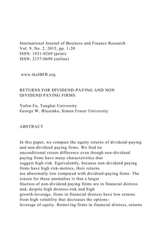 International Journal of Business and Finance Research
Vol. 9, No. 2, 2015, pp. 1-20
ISSN: 1931-0269 (print)
ISSN: 2157-0698 (online)
www.theIBFR.org
RETURNS FOR DIVIDEND-PAYING AND NON
DIVIDEND PAYING FIRMS
Yufen Fu, Tunghai University
George W. Blazenko, Simon Fraser University
ABSTRACT
In this paper, we compare the equity returns of dividend-paying
and non-dividend paying firms. We find no
unconditional return difference even though non-dividend
paying firms have many characteristics that
suggest high risk. Equivalently, because non-dividend paying
firms have high risk-metrics, their returns
are abnormally low compared with dividend-paying firms. The
reason for these anomalies is that a larger
fraction of non-dividend paying firms are in financial distress
and, despite high distress-risk and high
growth-leverage, firms in financial distress have low returns
from high volatility that decreases the options-
leverage of equity. Removing firms in financial distress, returns
 