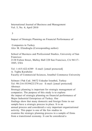 International Journal of Business and Management
Vol. 5, No. 4; April 2010
3
Impact of Strategic Planning on Financial Performance of
Companies in Turkey
Alev M. Efendioglu (Corresponding author)
School of Business and Professional Studies, University of San
Francisco
2130 Fulton Street, Malloy Hall 220 San Francisco, CA 94117-
1045, USA
Tel: 1-415-422-6389 E-mail: [email protected]
A. Tuğba Karabulut
Faculty of Commercial Sciences, Istanbul Commerce University
Selman-i Pak Cad. 34672 Uskudar Istanbul, Turkey
Tel: 90-216-5539422/278 ext E-mail: [email protected]
Abstract
Strategic planning is important for strategic management of
companies. The purpose of this study is to explore
the impact of strategic planning on financial performance of
Major Industrial Enterprises of Turkey. Our
findings show that many domestic and foreign firms in our
sample have a strategic process in place. It is an
annual process and considered a very important organizational
activity. This paper is one of the few studies to
examine the strategic planning process in a sample of firms
from a transitional economy. It can be considered a
 