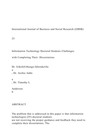 International Journal of Business and Social Research (IJBSR)
23
Information Technology Doctoral Students Challenges
with Completing Their Dissertations
Dr. IrikefeUrhuogo-Idierukevbe
a
, Dr. Archie Addo
a
, Dr. Timothy L
Anderson
b
ABSTRACT
The problem that is addressed in this paper is that information
technologies (IT) doctoral students
are not receiving the proper guidance and feedback they need to
complete their dissertations. The
 