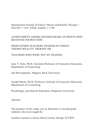 International Journal of Choice Theory and Reality Therapy •
Fall 2011 • Vol. XXXI, number 1 • 109
ACHIEVEMENT AMONG SECOND GRADE STUDENTS WHO
RECEIVED INSTRUCTION
FROM EITHER TEACHERS TRAINED IN CHOICE
THEORY/REALITY THERAPY OR
TEACHERS WHO WERE NOT SO TRAINED
Jane V. Hale, Ph.D, Assistant Professor of Counselor Education,
Department of Counseling
and Development, Slippery Rock University
Joseph Maola, Ph.D, Professor (retired) of Counselor Education,
Department of Counseling,
Psychology, and Special Education, Duquesne University
Abstract
The purpose of this study was to determine if second grade
students who were taught by
teachers trained in choice theory/reality therapy (CT/RT)
 