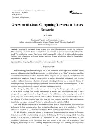 68
International Journal of Computer Science and Innovation
Vol. 2015, no. 2, pp. 68-78
ISSN: 2458-6528
Copyright © Infinity Sciences
Overview of Cloud Computing Towards to Future
Networks
M. A. Hadi
Department of Network and Communication Systems,
College of computer and Information Sciences, Princess Nourah University, Riyadh, KSA.
Email: mohahadi@yahoo.com
Abstract- The purpose of this paper is to clear up some of the mystery surrounding the topic of cloud computing.
Cloud computing it is about to change your applications and documents are going to move from the desktop to the
cloud. You can take your work anywhere because it’s always accessible via the web. In addition, cloud computing
facilitates group collaboration, as all group members can access the same programs and documents from wherever
they happen to be located.
Keywords: Cloud Computing, Infrastructure, Cloud technologies, Future Networks.
I. INTRODUCTION
Cloud computing portends a major change in how to store information and run applications. Instead of running
programs and data on an individual desktop computer, everything is hosted in the “cloud”—a nebulous assemblage
of computers and servers accessed via the Internet. Cloud computing lets you access all your applications and
documents from anywhere in the world, freeing you from the confines of the desktop and making it easier for group
members in different locations to collaborate. Advances in networking technology and an increase in the need for
computing resources have prompted many organizations to outsource their storage and computing needs. This new
economic and computing model is commonly referred to as cloud computing. [1]
Cloud Computing (CC) might sound far-fetched, but chances are you’re already using some cloud applications.
If you’re using a web-based email program, such as Gmail or Hotmail, you’re computing in the cloud. If you’re
using a web-based application such as Google Calendar or Apple MobileMe, you’re computing in the cloud. If
you’re using a file- or photo-sharing site, such as Flickr or Picasa Web Albums, you’re computing in the cloud. It’s
the technology of the future, available to use today. How does cloud computing work? What does cloud computing
mean for the way you use a computer? What are the top cloud computing applications? [2, 3]
This paper provides some answers to the problem associated with the understanding the characteristics and
performance of cloud computing, arising from the rapid introduction and use of the new technology. We will
introduce the basic tools for CC, and then we see the most Models solutions development in this area.
We will offer a brief introduction and then we review some of the common questions that may be when many
researchers about what cloud computing such as the Understanding the Cloud Computing, Cloud Computing
Defined, What Is the Cloud, What Are the Key Characteristics of Cloud Computing, A Short History of Cloud
Computing, Understanding Cloud Architecture, How users connect to the cloud. The advantages of Cloud
Computing, Disadvantages of Cloud Computing, Who Shouldn’t Be Using Cloud Computing, all this question’s
 
