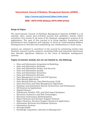 International Journal of Database Management Systems (IJDMS)
http://airccse.org/journal/ijdms/index.html
ISSN : 0975-5705 (Online); 0975-5985 (Print)
Scope & Topics
The International Journal of Database Management Systems (IJDMS) is a bi
monthly open access peer-reviewed journal that publishes articles which
contribute new results in all areas of the database management systems & its
applications. The goal of this journal is to bring together researchers and
practitioners from academia and industry to focus on understanding Modern
developments in this filed and establishing new collaborations in these areas.
Authors are solicited to contribute to the journal by submitting articles that
illustrate research results, projects, surveying works and industrial experiences
that describe significant advances in the areas of Database management
systems.
Topics of interest include, but are not limited to, the following
 Data and Information Integration & Modelling
 Data and Information Networks
 Data and Information Privacy and Security
 Data and Information Quality
 Data and Information Semantics
 Data and Information Streams
 Data Management in Grid and P2P Systems
 Data Mining Algorithms
 Data Mining Systems, Data Warehousing, OLAP
 Data Structures and Data Management Algorithms
 Database and Information System Architecture and Performance
 DB Systems & Applications
 Digital Libraries
 Distributed, Parallel, P2P, and Grid-based Databases
 Electronic Commerce and Web Technologies
 Electronic Government &eParticipation
 Expert Systems and Decision Support Systems
 Expert Systems, Decision Support Systems & applications
 Information Retrieval and Database Systems
 Information Systems
 Interoperability
 Knowledge Acquisition, discovery & Management
 