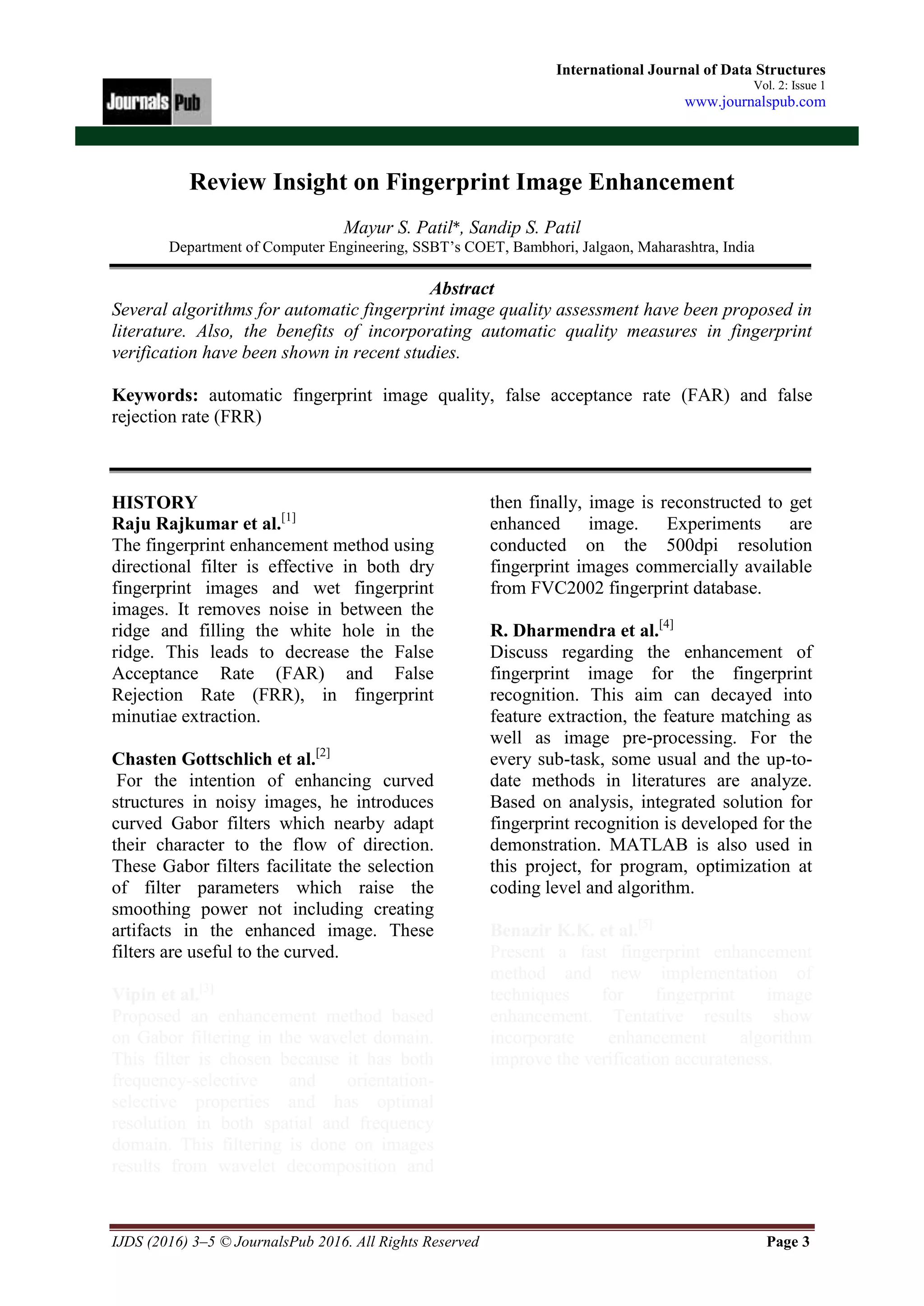 IJDS (2016) 3–5 © JournalsPub 2016. All Rights Reserved Page 3
International Journal of Data Structures
Vol. 2: Issue 1
www.journalspub.com
Review Insight on Fingerprint Image Enhancement
Mayur S. Patil*, Sandip S. Patil
Department of Computer Engineering, SSBT’s COET, Bambhori, Jalgaon, Maharashtra, India
Abstract
Several algorithms for automatic fingerprint image quality assessment have been proposed in
literature. Also, the benefits of incorporating automatic quality measures in fingerprint
verification have been shown in recent studies.
Keywords: automatic fingerprint image quality, false acceptance rate (FAR) and false
rejection rate (FRR)
HISTORY
Raju Rajkumar et al.[1]
The fingerprint enhancement method using
directional filter is effective in both dry
fingerprint images and wet fingerprint
images. It removes noise in between the
ridge and filling the white hole in the
ridge. This leads to decrease the False
Acceptance Rate (FAR) and False
Rejection Rate (FRR), in fingerprint
minutiae extraction.
Chasten Gottschlich et al.[2]
For the intention of enhancing curved
structures in noisy images, he introduces
curved Gabor filters which nearby adapt
their character to the flow of direction.
These Gabor filters facilitate the selection
of filter parameters which raise the
smoothing power not including creating
artifacts in the enhanced image. These
filters are useful to the curved.
Vipin et al.[3]
Proposed an enhancement method based
on Gabor filtering in the wavelet domain.
This filter is chosen because it has both
frequency-selective and orientation-
selective properties and has optimal
resolution in both spatial and frequency
domain. This filtering is done on images
results from wavelet decomposition and
then finally, image is reconstructed to get
enhanced image. Experiments are
conducted on the 500dpi resolution
fingerprint images commercially available
from FVC2002 fingerprint database.
R. Dharmendra et al.[4]
Discuss regarding the enhancement of
fingerprint image for the fingerprint
recognition. This aim can decayed into
feature extraction, the feature matching as
well as image pre-processing. For the
every sub-task, some usual and the up-to-
date methods in literatures are analyze.
Based on analysis, integrated solution for
fingerprint recognition is developed for the
demonstration. MATLAB is also used in
this project, for program, optimization at
coding level and algorithm.
Benazir K.K. et al.[5]
Present a fast fingerprint enhancement
method and new implementation of
techniques for fingerprint image
enhancement. Tentative results show
incorporate enhancement algorithm
improve the verification accurateness.
 