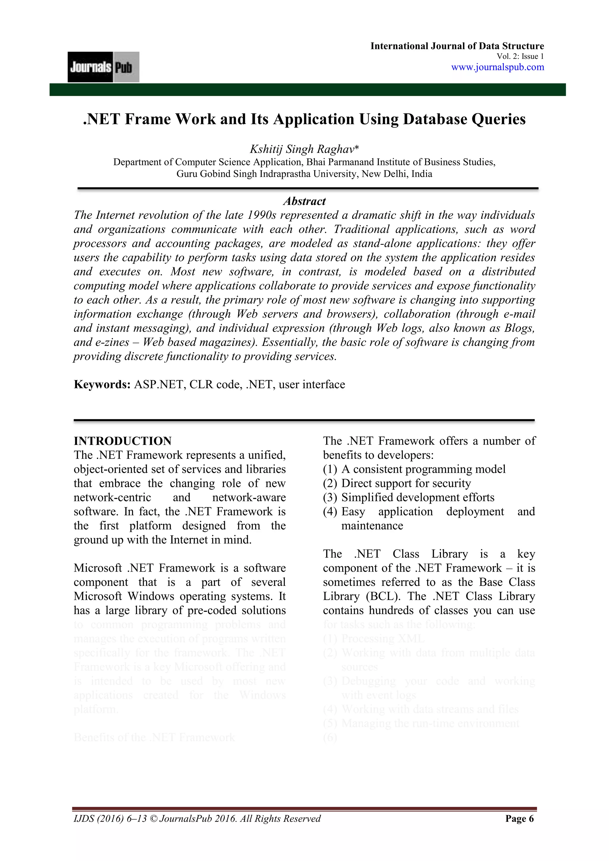 IJDS (2016) 6–13 © JournalsPub 2016. All Rights Reserved Page 6
International Journal of Data Structure
Vol. 2: Issue 1
www.journalspub.com
.NET Frame Work and Its Application Using Database Queries
Kshitij Singh Raghav*
Department of Computer Science Application, Bhai Parmanand Institute of Business Studies,
Guru Gobind Singh Indraprastha University, New Delhi, India
Abstract
The Internet revolution of the late 1990s represented a dramatic shift in the way individuals
and organizations communicate with each other. Traditional applications, such as word
processors and accounting packages, are modeled as stand-alone applications: they offer
users the capability to perform tasks using data stored on the system the application resides
and executes on. Most new software, in contrast, is modeled based on a distributed
computing model where applications collaborate to provide services and expose functionality
to each other. As a result, the primary role of most new software is changing into supporting
information exchange (through Web servers and browsers), collaboration (through e-mail
and instant messaging), and individual expression (through Web logs, also known as Blogs,
and e-zines – Web based magazines). Essentially, the basic role of software is changing from
providing discrete functionality to providing services.
Keywords: ASP.NET, CLR code, .NET, user interface
INTRODUCTION
The .NET Framework represents a unified,
object-oriented set of services and libraries
that embrace the changing role of new
network-centric and network-aware
software. In fact, the .NET Framework is
the first platform designed from the
ground up with the Internet in mind.
Microsoft .NET Framework is a software
component that is a part of several
Microsoft Windows operating systems. It
has a large library of pre-coded solutions
to common programming problems and
manages the execution of programs written
specifically for the framework. The .NET
Framework is a key Microsoft offering and
is intended to be used by most new
applications created for the Windows
platform.
Benefits of the .NET Framework
The .NET Framework offers a number of
benefits to developers:
(1) A consistent programming model
(2) Direct support for security
(3) Simplified development efforts
(4) Easy application deployment and
maintenance
The .NET Class Library is a key
component of the .NET Framework – it is
sometimes referred to as the Base Class
Library (BCL). The .NET Class Library
contains hundreds of classes you can use
for tasks such as the following:
(1) Processing XML
(2) Working with data from multiple data
sources
(3) Debugging your code and working
with event logs
(4) Working with data streams and files
(5) Managing the run-time environment
(6)
 