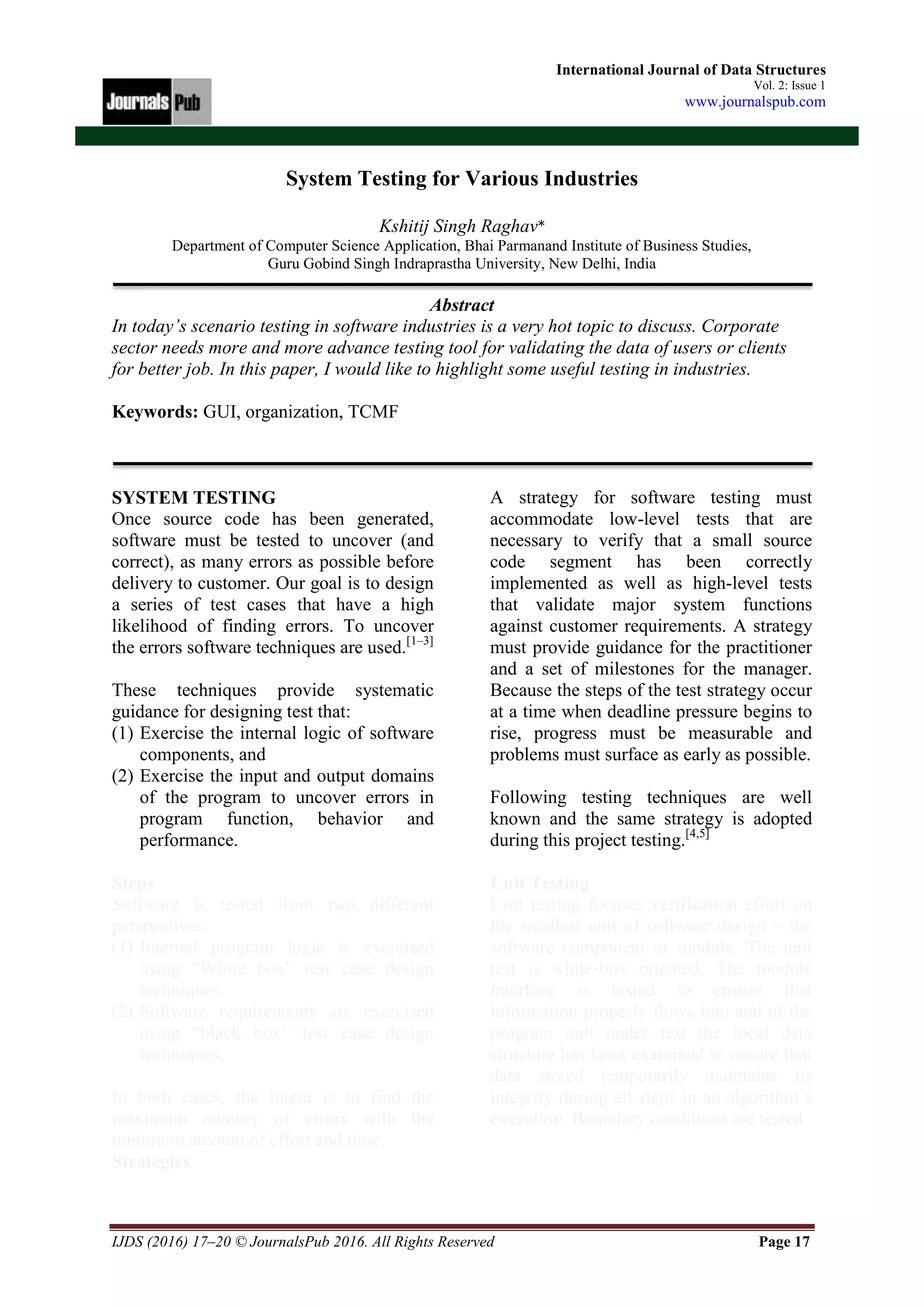 IJDS (2016) 17–20 © JournalsPub 2016. All Rights Reserved Page 17
International Journal of Data Structures
Vol. 2: Issue 1
www.journalspub.com
System Testing for Various Industries
Kshitij Singh Raghav*
Department of Computer Science Application, Bhai Parmanand Institute of Business Studies,
Guru Gobind Singh Indraprastha University, New Delhi, India
Abstract
In today’s scenario testing in software industries is a very hot topic to discuss. Corporate
sector needs more and more advance testing tool for validating the data of users or clients
for better job. In this paper, I would like to highlight some useful testing in industries.
Keywords: GUI, organization, TCMF
SYSTEM TESTING
Once source code has been generated,
software must be tested to uncover (and
correct), as many errors as possible before
delivery to customer. Our goal is to design
a series of test cases that have a high
likelihood of finding errors. To uncover
the errors software techniques are used.[1–3]
These techniques provide systematic
guidance for designing test that:
(1) Exercise the internal logic of software
components, and
(2) Exercise the input and output domains
of the program to uncover errors in
program function, behavior and
performance.
Steps
Software is tested from two different
perspectives:
(1) Internal program logic is exercised
using “White box” test case design
techniques.
(2) Software requirements are exercised
using “black box” test case design
techniques.
In both cases, the intent is to find the
maximum number of errors with the
minimum amount of effort and time.
Strategies
A strategy for software testing must
accommodate low-level tests that are
necessary to verify that a small source
code segment has been correctly
implemented as well as high-level tests
that validate major system functions
against customer requirements. A strategy
must provide guidance for the practitioner
and a set of milestones for the manager.
Because the steps of the test strategy occur
at a time when deadline pressure begins to
rise, progress must be measurable and
problems must surface as early as possible.
Following testing techniques are well
known and the same strategy is adopted
during this project testing.[4,5]
Unit Testing
Unit testing focuses verification effort on
the smallest unit of software design – the
software component or module. The unit
test is white-box oriented. The module
interface is tested to ensure that
information properly flows into and of the
program unit under test the local data
structure has been examined to ensure that
data stored temporarily maintains its
integrity during all steps in an algorithm’s
execution. Boundary conditions are tested
 