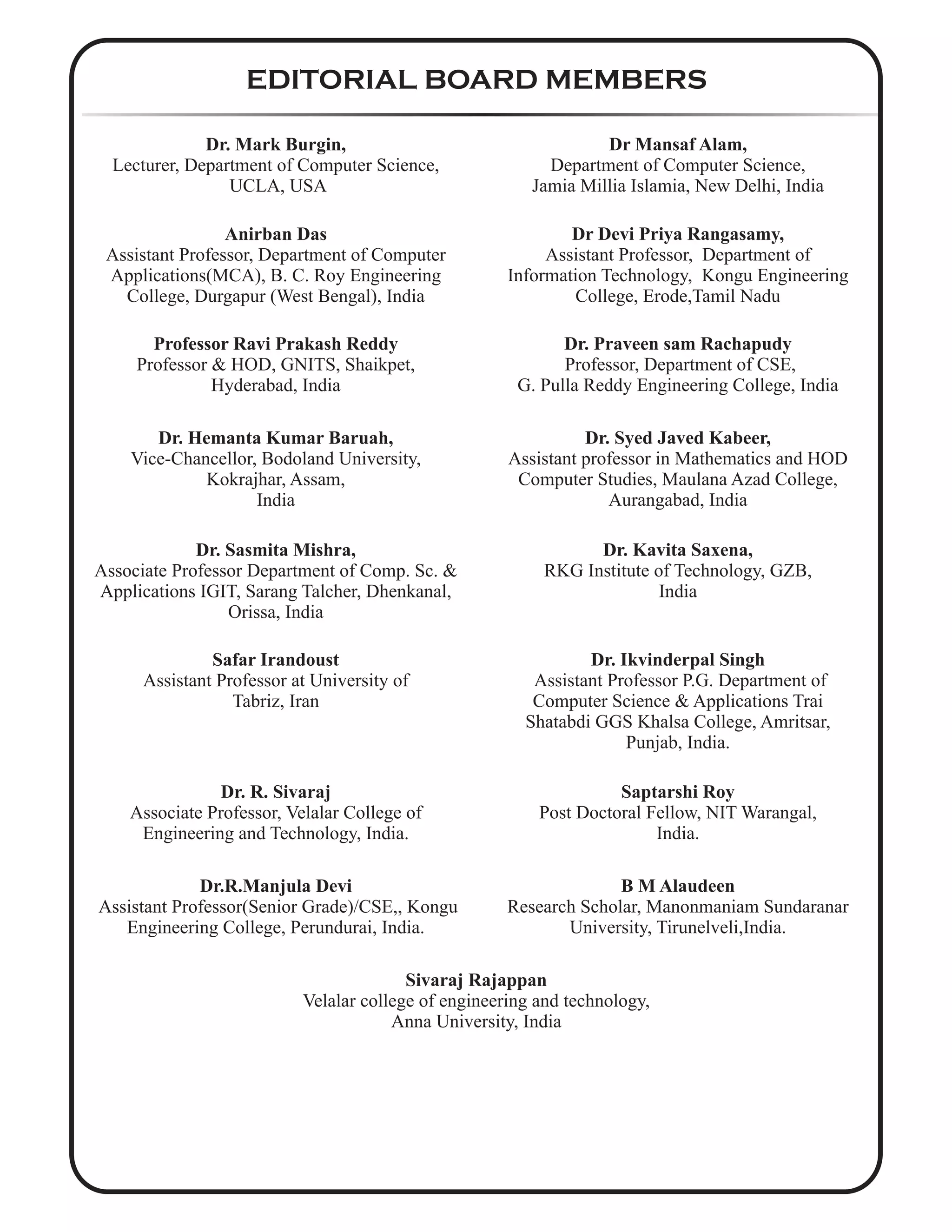EDITORIAL BOARD MEMBERS
Dr. Mark Burgin,
Lecturer, Department of Computer Science,
UCLA, USA
Dr Mansaf Alam,
Department of Computer Science,
Jamia Millia Islamia, New Delhi, India
Anirban Das
Assistant Professor, Department of Computer
Applications(MCA), B. C. Roy Engineering
College, Durgapur (West Bengal), India
Dr Devi Priya Rangasamy,
Assistant Professor, Department of
Information Technology, Kongu Engineering
College, Erode,Tamil Nadu
Professor Ravi Prakash Reddy
Professor & HOD, GNITS, Shaikpet,
Hyderabad, India
Dr. Praveen sam Rachapudy
Professor, Department of CSE,
G. Pulla Reddy Engineering College, India
Dr. Hemanta Kumar Baruah,
Vice-Chancellor, Bodoland University,
Kokrajhar, Assam,
India
Dr. Syed Javed Kabeer,
Assistant professor in Mathematics and HOD
Computer Studies, Maulana Azad College,
Aurangabad, India
Dr. Sasmita Mishra,
Associate Professor Department of Comp. Sc. &
Applications IGIT, Sarang Talcher, Dhenkanal,
Orissa, India
Dr. Kavita Saxena,
RKG Institute of Technology, GZB,
India
Safar Irandoust
Assistant Professor at University of
Tabriz, Iran
Dr. Ikvinderpal Singh
Assistant Professor P.G. Department of
Computer Science & Applications Trai
Shatabdi GGS Khalsa College, Amritsar,
Punjab, India.
Dr. R. Sivaraj
Associate Professor, Velalar College of
Engineering and Technology, India.
Saptarshi Roy
Post Doctoral Fellow, NIT Warangal,
India.
Dr.R.Manjula Devi
Assistant Professor(Senior Grade)/CSE,, Kongu
Engineering College, Perundurai, India.
B M Alaudeen
Research Scholar, Manonmaniam Sundaranar
University, Tirunelveli,India.
Sivaraj Rajappan
Velalar college of engineering and technology,
Anna University, India
 