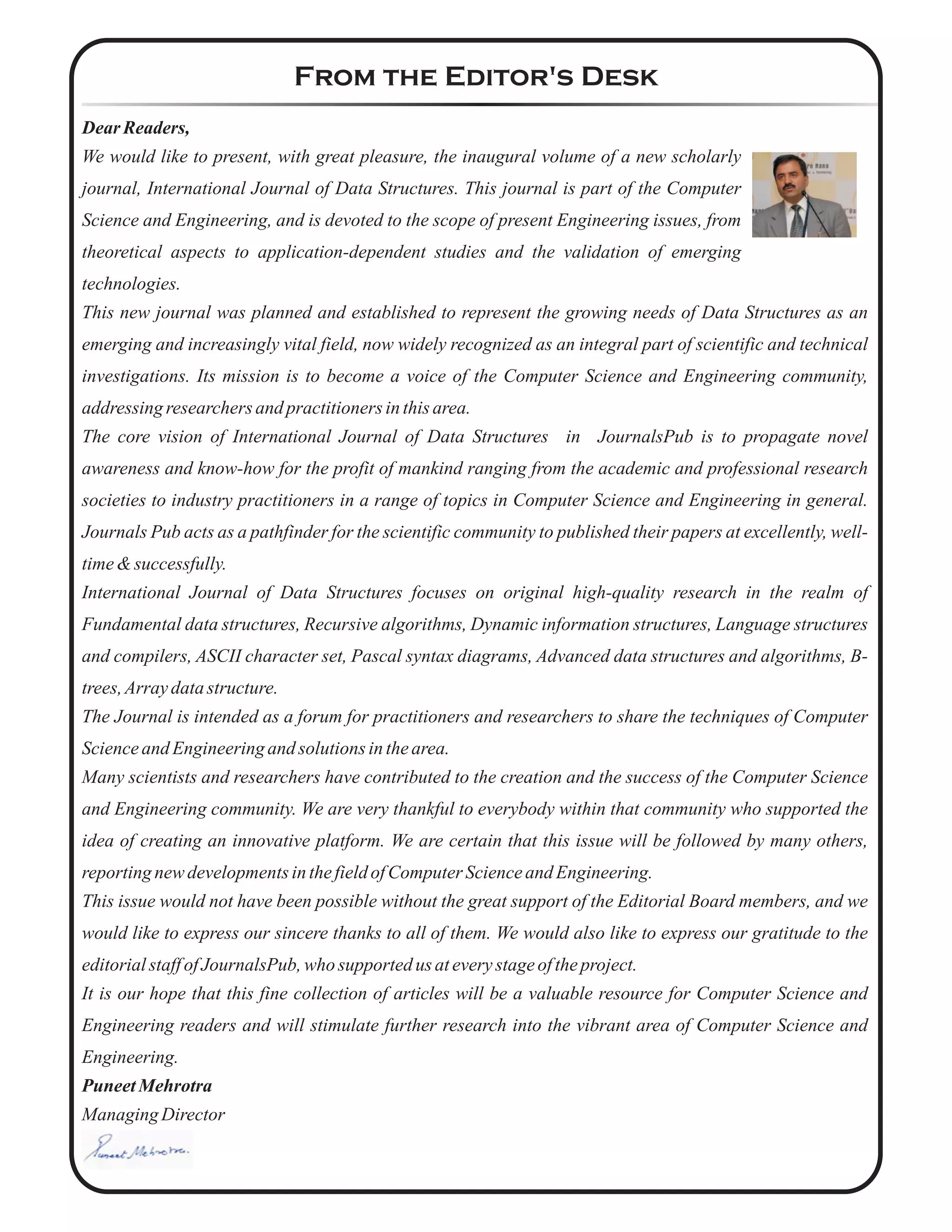 From the Editor's Desk
Dear Readers,
We would like to present, with great pleasure, the inaugural volume of a new scholarly
journal, International Journal of Data Structures. This journal is part of the Computer
Science and Engineering, and is devoted to the scope of present Engineering issues, from
theoretical aspects to application-dependent studies and the validation of emerging
technologies.
This new journal was planned and established to represent the growing needs of Data Structures as an
emerging and increasingly vital field, now widely recognized as an integral part of scientific and technical
investigations. Its mission is to become a voice of the Computer Science and Engineering community,
addressing researchersand practitionersinthisarea.
The core vision of International Journal of Data Structures in JournalsPub is to propagate novel
awareness and know-how for the profit of mankind ranging from the academic and professional research
societies to industry practitioners in a range of topics in Computer Science and Engineering in general.
Journals Pub acts as a pathfinder for the scientific community to published their papers at excellently, well-
time&successfully.
International Journal of Data Structures focuses on original high-quality research in the realm of
Fundamental data structures, Recursive algorithms, Dynamic information structures, Language structures
and compilers, ASCII character set, Pascal syntax diagrams, Advanced data structures and algorithms, B-
trees,Array datastructure.
The Journal is intended as a forum for practitioners and researchers to share the techniques of Computer
ScienceandEngineeringand solutionsinthearea.
Many scientists and researchers have contributed to the creation and the success of the Computer Science
and Engineering community. We are very thankful to everybody within that community who supported the
idea of creating an innovative platform. We are certain that this issue will be followed by many others,
reportingnewdevelopmentsinthefieldofComputer ScienceandEngineering.
This issue would not have been possible without the great support of the Editorial Board members, and we
would like to express our sincere thanks to all of them. We would also like to express our gratitude to the
editorialstaffofJournalsPub,who supported us ateverystageoftheproject.
It is our hope that this fine collection of articles will be a valuable resource for Computer Science and
Engineering readers and will stimulate further research into the vibrant area of Computer Science and
Engineering.
PuneetMehrotra
ManagingDirector
 