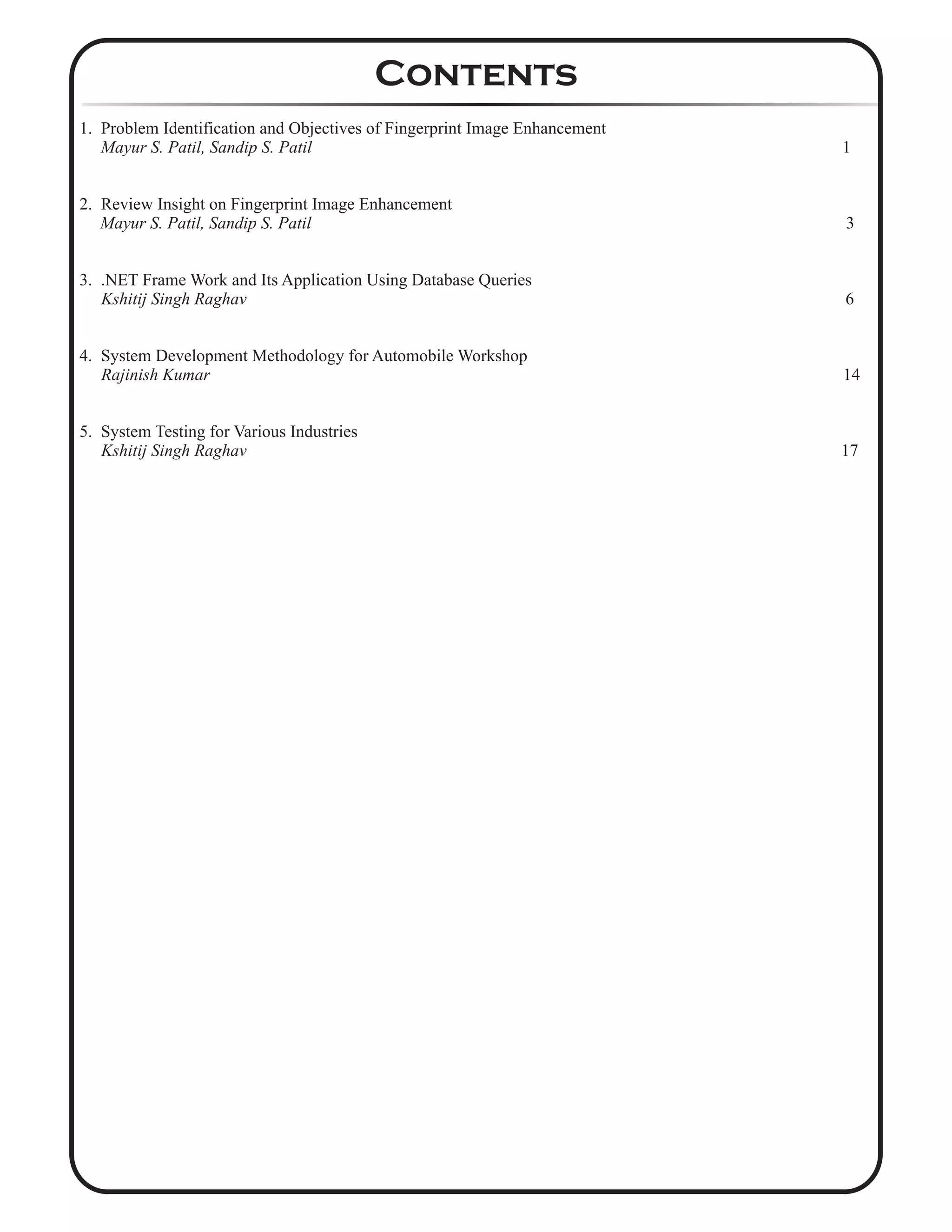 1. Problem Identification and Objectives of Fingerprint Image Enhancement
Mayur S. Patil, Sandip S. Patil 1
2. Review Insight on Fingerprint Image Enhancement
Mayur S. Patil, Sandip S. Patil 3
3. .NET Frame Work and Its Application Using Database Queries
Kshitij Singh Raghav 6
4. System Development Methodology for Automobile Workshop
Rajinish Kumar 14
5. System Testing for Various Industries
Kshitij Singh Raghav 17
Contents
 