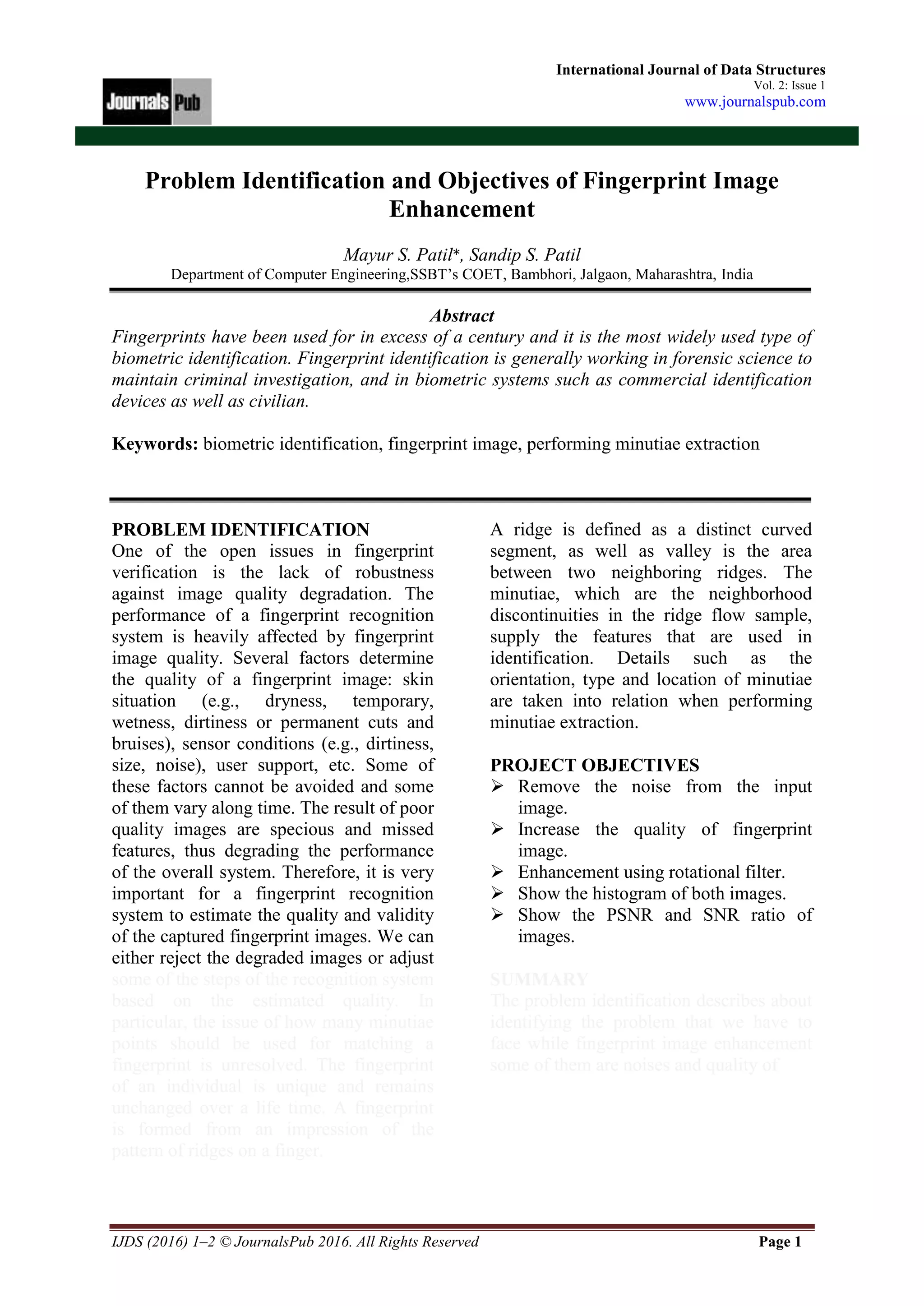 IJDS (2016) 1–2 © JournalsPub 2016. All Rights Reserved Page 1
International Journal of Data Structures
Vol. 2: Issue 1
www.journalspub.com
Problem Identification and Objectives of Fingerprint Image
Enhancement
Mayur S. Patil*, Sandip S. Patil
Department of Computer Engineering,SSBT’s COET, Bambhori, Jalgaon, Maharashtra, India
Abstract
Fingerprints have been used for in excess of a century and it is the most widely used type of
biometric identification. Fingerprint identification is generally working in forensic science to
maintain criminal investigation, and in biometric systems such as commercial identification
devices as well as civilian.
Keywords: biometric identification, fingerprint image, performing minutiae extraction
PROBLEM IDENTIFICATION
One of the open issues in fingerprint
verification is the lack of robustness
against image quality degradation. The
performance of a fingerprint recognition
system is heavily affected by fingerprint
image quality. Several factors determine
the quality of a fingerprint image: skin
situation (e.g., dryness, temporary,
wetness, dirtiness or permanent cuts and
bruises), sensor conditions (e.g., dirtiness,
size, noise), user support, etc. Some of
these factors cannot be avoided and some
of them vary along time. The result of poor
quality images are specious and missed
features, thus degrading the performance
of the overall system. Therefore, it is very
important for a fingerprint recognition
system to estimate the quality and validity
of the captured fingerprint images. We can
either reject the degraded images or adjust
some of the steps of the recognition system
based on the estimated quality. In
particular, the issue of how many minutiae
points should be used for matching a
fingerprint is unresolved. The fingerprint
of an individual is unique and remains
unchanged over a life time. A fingerprint
is formed from an impression of the
pattern of ridges on a finger.
A ridge is defined as a distinct curved
segment, as well as valley is the area
between two neighboring ridges. The
minutiae, which are the neighborhood
discontinuities in the ridge flow sample,
supply the features that are used in
identification. Details such as the
orientation, type and location of minutiae
are taken into relation when performing
minutiae extraction.
PROJECT OBJECTIVES
 Remove the noise from the input
image.
 Increase the quality of fingerprint
image.
 Enhancement using rotational filter.
 Show the histogram of both images.
 Show the PSNR and SNR ratio of
images.
SUMMARY
The problem identification describes about
identifying the problem that we have to
face while fingerprint image enhancement
some of them are noises and quality of
 