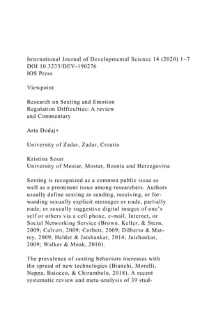 International Journal of Developmental Science 14 (2020) 1–7
DOI 10.3233/DEV-190276
IOS Press
Viewpoint
Research on Sexting and Emotion
Regulation Difficulties: A review
and Commentary
Arta Dodaj∗
University of Zadar, Zadar, Croatia
Kristina Sesar
University of Mostar, Mostar, Bosnia and Herzegovina
Sexting is recognized as a common public issue as
well as a prominent issue among researchers. Authors
usually define sexting as sending, receiving, or for-
warding sexually explicit messages or nude, partially
nude, or sexually suggestive digital images of one’s
self or others via a cell phone, e-mail, Internet, or
Social Networking Service (Brown, Keller, & Stern,
2009; Calvert, 2009; Corbett, 2009; Dilberto & Mat-
tey, 2009; Halder & Jaishankar, 2014; Jaishankar,
2009; Walker & Moak, 2010).
The prevalence of sexting behaviors increases with
the spread of new technologies (Bianchi, Morelli,
Nappa, Baiocco, & Chirumbolo, 2018). A recent
systematic review and meta-analysis of 39 stud-
 