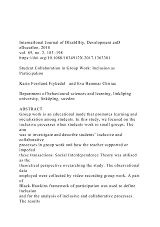 InternatIonal Journal of DIsabIlIty, Development anD
eDucatIon, 2018
vol. 65, no. 2, 183–198
https://doi.org/10.1080/1034912X.2017.1363381
Student Collaboration in Group Work: Inclusion as
Participation
Karin Forslund Frykedal and Eva Hammar Chiriac
Department of behavioural sciences and learning, linköping
university, linköping, sweden
ABSTRACT
Group work is an educational mode that promotes learning and
socialisation among students. In this study, we focused on the
inclusive processes when students work in small groups. The
aim
was to investigate and describe students’ inclusive and
collaborative
processes in group work and how the teacher supported or
impeded
these transactions. Social Interdependence Theory was utilised
as the
theoretical perspective overarching the study. The observational
data
employed were collected by video-recording group work. A part
of
Black-Hawkins framework of participation was used to define
inclusion
and for the analysis of inclusive and collaborative processes.
The results
 