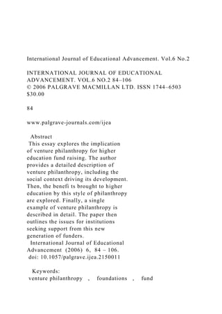 International Journal of Educational Advancement. Vol.6 No.2
INTERNATIONAL JOURNAL OF EDUCATIONAL
ADVANCEMENT. VOL.6 NO.2 84–106
© 2006 PALGRAVE MACMILLAN LTD. ISSN 1744–6503
$30.00
84
www.palgrave-journals.com/ijea
Abstract
This essay explores the implication
of venture philanthropy for higher
education fund raising. The author
provides a detailed description of
venture philanthropy, including the
social context driving its development.
Then, the benefi ts brought to higher
education by this style of philanthropy
are explored. Finally, a single
example of venture philanthropy is
described in detail. The paper then
outlines the issues for institutions
seeking support from this new
generation of funders.
International Journal of Educational
Advancement (2006) 6, 84 – 106.
doi: 10.1057/palgrave.ijea.2150011
Keywords:
venture philanthropy , foundations , fund
 