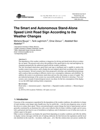 Int. J. Eng. Math. Model., 2014, vol. 1, no. 1., p. 9-16
Available online at www.orb-academic.org
International Journal of
Engineering and
Mathematical Modelling
ISSN: 2351-8707
The Smart and Autonomous Stand-Alone
Speed Limit Road Sign According to the
Weather Changes
Mohsine Bouya1, , Tarik Laghmichi 2, Omar Zerouri 1, Abdellatif Ben
Abdellah1,3
1International University of Rabat, Morocco.
2UQAM, University of Qu´ebec at Montreal, Canada.
3IIMSI, Abdelmalek Essadi University, Morocco.
Email: mohsine.bouya@uir.ac.ma
Corresponding author.
ABSTRACT
The degradation of the weather conditions is dangerous for driving and should incite drivers to reduce
the car speed. The present work solves this problem of the speed limit in city road and highway by
changing automatically the authorized speed with the weather conditions.
The new developed stand-alone speed limit road sign is intelligent and is capable to analyze the
weather context using sensors, and to display the most adapted speed limit according to the surround-
ing environment. Several scenarios have been proposed to develop a pre industrialized prototype
and to analyze them according to different criteria (cost, consumption, endurance and reliability). In
addition, the system is an autonomous stand alone and uses the solar energy as source of supply. The
pre-industrial prototype of the system was successfully achieved. However to develop a ”low cost”
system a new concept of meteorological sensors was done, for the low consumption of the display
we use the LED (light emitting diode) components.
KEYWORDS
Road safety — Autonomous panel — Speed limit — Degraded weather conditions — Meteorological
sensors.
c 2014 by Orb Academic Publisher. All rights reserved.
1. Introduction
Conscious of the consequences engendered by the degradation of the weather conditions, the authorities in charge
of roads introduce some danger signs (handle area, fog, be careful slip ...) into the most dangerous areas, to incite
the drivers to reduce their speed. These conventional panels cannot change the limit of speed posted, and are
generally constituted by an aluminum box with a retro reﬂective ﬁlm for better visibility at night, and of course,
with a galvanized steel mast in case of installation on highways and of aluminum in case of urban area to give an
esthetic aspect to the panel.
Other systems in highways can display the speed limit depending on weather conditions and offer the ability
to display various messages with the aim of making indirectly the link between the regulations and the local
risk identiﬁed on the road (Ex : Accidents, trafﬁc jams ...)[1]. But this solution does not answer suitably the
9
 