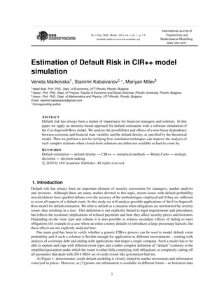 Int. J. Eng. Math. Model., 2014, vol. 1, no. 1., p. 1-8
Available online at www.orb-academic.org
International Journal of
Engineering and
Mathematical Modelling
ISSN: 2351-8707
Estimation of Default Risk in CIR++ model
simulation
Veneta Markovska1, Stanimir Kabaivanov2, , Mariyan Milev3
1Head Asst. Prof. PhD., Dept. of Economics, UFT-Plovdiv, Plovdiv, Bulgaria.
2Assoc. Prof. PhD., Dept. of Finance, Faculty of Economic and Social Sciences, Plovdiv University, Plovdiv, Bulgaria.
3Assoc. Prof. PhD., Dept. of Mathematics and Physics, UFT-Plovdiv, Plovdiv, Bulgaria.
Email: stanimir.kabaivanov@gmail.com
Corresponding author.
ABSTRACT
Default risk has always been a matter of importance for ﬁnancial managers and scholars. In this
paper we apply an intensity-based approach for default estimation with a software simulation of
the Cox-Ingersoll-Ross model. We analyze the possibilities and effects of a non-linear dependence
between economic and ﬁnancial state variables and the default density, as speciﬁed by the theoretical
model. Then we perform a test for verifying how simulation techniques can improve the analysis of
such complex relations when closed-form solutions are either not available or hard to come by.
KEYWORDS
Default estimation — default density — CIR++ — numerical methods — Monte Carlo — strategic
decisions — decision making.
c 2014 by Orb Academic Publisher. All rights reserved.
1. Introduction
Default risk has always been an important element of security assessment for managers, market analysts
and investors. Although there are many studies devoted to this topic, recent issues with default probability
miscalculations have sparkled debates over the accuracy of the methodologies employed and if they are sufﬁcient
to cover all aspects of a default event. In this study we will analyze possible applications of the Cox-Ingersoll-
Ross model for default estimation. We refer to default as a situation when obligations are not honored by security
issuer, thus resulting in a loss. This deﬁnition is not explicitly bound to legal requirements and procedures,
but reﬂects the economic implications of refused payments and how they affect security prices and investors.
Depending on the issue type and volume it is also possible to witness secondary effects of failing to meet
obligations (for example in a case where an entire country defaults or introduces a large percentage haircut), but
these effects are not explicitly analyzed here.
Our main goal has been to verify whether a generic CIR++ process can be used to model default event
probability and if such a solution is ﬂexible enough for application in different environments – starting with
analysis of sovereign debt and ending with applications that target a single company. Such a model has to be
able to explain and cope with different event types and a rather complex deﬁnition of ”default” (contrary to the
simpliﬁed perception under which the issuer is either fully complying with obligations or completely cutting off
all payments) that deals with 2014 ISDA set of credit events like government bail-ins.
As Figure 1. demonstrates, credit default modeling is closely related to market movements and information
conveyed in prices. However, as [1] points out information is available in different forms – as historical data
1
 