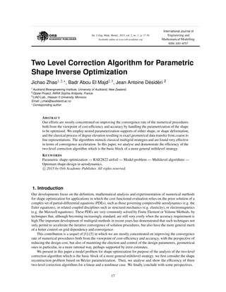 Int. J. Eng. Math. Model., 2015, vol. 2, no. 1., p. 17-30
Available online at www.orb-academic.org
International Journal of
Engineering and
Mathematical Modelling
ISSN: 2351-8707
Two Level Correction Algorithm for Parametric
Shape Inverse Optimization
Jichao Zhao1,2, , Badr Abou El Majd2,3, Jean Antoine D´esid´eri 2
1Auckland Bioengineering Institute, University of Auckland, New Zealand.
2Opale Project, INRIA Sophia Antipolis, France.
3LIAD Lab., Hassan II University, Morocco.
Email: j.zhao@auckland.ac.nz
Corresponding author.
ABSTRACT
Our efforts are mostly concentrated on improving the convergence rate of the numerical procedures
both from the viewpoint of cost-efﬁciency and accuracy by handling the parametrization of the shape
to be optimized. We employ nested parameterization supports of either shape, or shape deformation,
and the classical process of degree elevation resulting in exact geometrical data transfer from coarse to
ﬁne representations. The algorithms mimick classical multigrid strategies and are found very effective
in terms of convergence acceleration. In this paper, we analyse and demonstrate the efﬁciency of the
two-level correction algorithm which is the basic block of a more general miltilevel strategy.
KEYWORDS
Parametric shape optimization — RAE2822 airfoil — Model problem — Multilevel algorithms —
Optimum shape-design in aerodynamics.
c 2015 by Orb Academic Publisher. All rights reserved.
1. Introduction
Our developments focus on the deﬁnition, mathematical analysis and experimentation of numerical methods
for shape optimization for applications in which the cost functional evaluation relies on the prior solution of a
complex set of partial-differential equations (PDEs), such as those governing compressible aerodynamics (e.g. the
Euler equations), or related coupled disciplines such as structural mechanics (e.g. elasticity), or electromagnetics
(e.g. the Maxwell equations). These PDEs are very commonly solved by Finite Element or Volume Methods, by
techniques that, although becoming increasingly standard, are still very costly when the accuracy requirement is
high.The important development of multigrid methods in recent years has demonstrated that such techniques not
only permit to accelerate the iterative convergence of solution procedures, but also have the more general merit
of a better control on grid dependency and convergence.
This contribution is a sequel of [1]-[5] in which we are mostly concentrated on improving the convergence
rate of numerical procedures both from the viewpoint of cost-efﬁciency and accuracy, with the perspective of
reducing the design cost, but also of mastering the election and control of the design parameters, geometrical
ones in particular, in a more rational way, perhaps supported by error estimates.
We present in this paper a model problem for shape optimization for purpose of the analysis of the two-level
correction algorithm which is the basic block of a more general miltilevel strategy. we ﬁrst consider the shape
recontruction problem based on B´ezier parametrization. Then, we analyse and show the efﬁciency of three
two-level correction algorithms for a linear and a nonlinear case. We ﬁnally conclude with some perspectives.
17
 