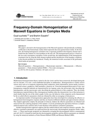 Int. J. Eng. Math. Model., 2015, vol. 2, no. 1., p. 1-16
Available online at www.orb-academic.org
International Journal of
Engineering and
Mathematical Modelling
ISSN: 2351-8707
Frequency-Domain Homogenization of
Maxwell Equations in Complex Media
Ouail ouchetto1,2 and Brahim Essakhi1
1 University paris sud (Paris 11), Paris, France.
2 Universit´e Hassan II, Casablanca, Morocco.
ABSTRACT
This paper is devoted to the homogenization of the Maxwell equations with periodically oscillating
coefﬁcients in the bianisotropic media which represents the most general linear media. In the ﬁrst
time, the limiting homogeneous constitutive law is rigorously justiﬁed in the frequency domain and is
found from the solution of a local problem on the unit cell. The homogenization process is based on
the two-scale convergence conception. In the second time, the implementation of the homogeneous
constitutive law by using the ﬁnite element method and the introduction of the boundary conditions
in the discrete problem are introduced. Finally, the numerical results associated of the perforated
chiral media are presented.
KEYWORDS
Maxwell equations — Homogenization — Bianisotropic materials — Metamaterials — Effective
parameters — Finite element method (FEM) — Two-scale convergence.
c 2015 by Orb Academic Publisher. All rights reserved.
1. Introduction
Mathematical homogenization theory started in the late sixties and has been extensively developed during the
last two decades. It is now a well established discipline in mathematics. Homogenization is widely used in
various areas such as in composite engineering (heat conduction, elastic deformation, porous media, acoustics,
...), material science, geophysics, ﬂuid mechanics, elasticity etc. From the homogenization point of view, non-
homogeneous composite materials are characterized by two separate scales, the microscopic scale, describing the
heterogeneities, and the macroscopic scale, describing the general behavior of the composite. Thus, the locally
heterogeneous material behaves like a homogeneous medium when the characteristic size of the inclusions is
much smaller than the size of the whole sample. In this case, the behavior of the composite can be characterized
by the so-called effective parameters which are obtained by either an averaging or limit process.
An important number of homogenization approaches have been developed for evaluating the effective or
homogenized electromagnetic response and they are based on different methods and approximation schemes.
The simplest approaches employ the principle of retrieval. Indeed, the effective parameters are obtained and
retrieved from the scattering properties of the medium [1]-[3] by postulating the equivalence between a complex
artiﬁcial material and a uniform slab of same thickness with unknown constitutive parameters.
Another homogenization approach supposes that the studied artiﬁcial and composite domain is periodic. The
effective constitutive parameters are expressed from the macroscopic electromagnetic properties (ﬁelds, induc-
tions, ...). These macroscopic properties are obtained by averaging the electromagnetic ﬁeld in a metamaterial
unit cell [4]-[7]. It should be noted that the electromagnetic properties and the effective parameters are obtained
by using the numerical methods as Finite Element Method (FEM) and Moment-Method (MM).
1
 