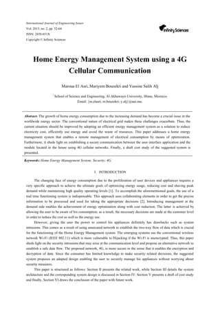 International Journal of Engineering Issues
Vol. 2015, no. 2, pp. 52-64
ISSN: 2458-651X
Copyright © Infinity Sciences
Home Energy Management System using a 4G
Cellular Communication
Maroua El Asri, Mariyem Bouzekri and Yassine Salih Alj
1
School of Science and Engineering, Al Akhawayn University, Ifrane, Morocco
Email: {m.elasri; m.bouzekri; y.alj}@aui.ma.
Abstract- The growth of home energy consumption due to the increasing demand has become a crucial issue in the
worldwide energy sector. The conventional nature of electrical grid makes these challenges exacerbate. Thus, the
current situation should be improved by adopting an efficient energy management system as a solution to reduce
electricity cost, efficiently use energy and avoid the waste of resources. This paper addresses a home energy
management system that enables a remote management of electrical consumption by means of optimization.
Furthermore, it sheds light on establishing a secure communication between the user interface application and the
module located in the house using 4G cellular networks. Finally, a draft cost study of the suggested system is
presented.
Keywords: Home Energy Management System; Security; 4G.
I. INTRODUCTION
The changing face of energy consumption due to the proliferation of user devices and appliances requires a
very specific approach to achieve the ultimate goals of optimizing energy usage, reducing cost and shaving peak
demand while maintaining high quality operating levels [1]. To accomplish the aforementioned goals, the use of a
real time functioning system is indispensable. This approach uses collaborating elements in order to get the precise
information to be processed and used for taking the appropriate decisions [2]. Introducing management at the
demand side enables the achievement of energy optimization along with cost reduction. The latter is achieved by
allowing the user to be aware of his consumption; as a result, the necessary decisions are made at the customer level
in order to reduce the cost as well as the energy use.
However, giving the user the power to control his appliances definitely has drawbacks such as system
intrusions. This comes as a result of using unsecured network to establish the two-way flow of data which is crucial
for the functioning of the Home Energy Management system. The emerging systems use the conventional wireless
network Wi-Fi (IEEE 802.11) which is more vulnerable to Hijacking if the Wi-Fi is unencrypted. Thus, this paper
sheds light on the security intrusions that may arise at the communication level and propose an alternative network to
establish a safe data flow. The proposed network, 4G, is more secure in the sense that it enables the encryption and
decryption of data. Since the consumer has limited knowledge to make security related decisions, the suggested
system proposes an adapted design enabling the user to securely manage his appliances without worrying about
security measures.
This paper is structured as follows: Section II presents the related work, while Section III details the system
architecture and the corresponding system design is discussed in Section IV. Section V presents a draft of cost study
and finally, Section VI draws the conclusion of the paper with future work.
 