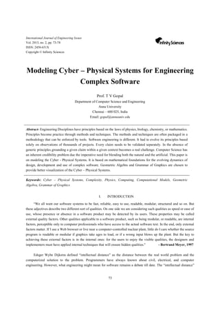 73
International Journal of Engineering Issues
Vol. 2015, no. 2, pp. 73-78
ISSN: 2458-651X
Copyright © Infinity Sciences
Modeling Cyber – Physical Systems for Engineering
Complex Software
Prof. T V Gopal
Department of Computer Science and Engineering
Anna University
Chennai – 600 025, India
Email: gopal@annauniv.edu
Abstract- Engineering Disciplines have principles based on the laws of physics, biology, chemistry, or mathematics.
Principles become practice through methods and techniques. The methods and techniques are often packaged in a
methodology that can be enforced by tools. Software engineering is different. It had to evolve its principles based
solely on observations of thousands of projects. Every claim needs to be validated separately. In the absence of
generic principles grounding a given claim within a given context becomes a real challenge. Computer Science has
an inherent credibility problem due the imperative need for blending both the natural and the artificial. This paper is
on modeling the Cyber - Physical Systems. It is based on mathematical foundations for the evolving dynamics of
design, development and use of complex software. Geometric Algebra and Grammar of Graphics are chosen to
provide better visualization of the Cyber – Physical Systems.
Keywords: Cyber – Physical Systems, Complexity, Physics, Computing, Computational Models, Geometric
Algebra, Grammar of Graphics
I. INTRODUCTION
“We all want our software systems to be fast, reliable, easy to use, readable, modular, structured and so on. But
these adjectives describe two different sort of qualities. On one side we are considering such qualities as speed or ease of
use, whose presence or absence in a software product may be detected by its users. These properties may be called
external quality factors. Other qualities applicable to a software product, such as being modular, or readable, are internal
factors, perceptible only to computer professionals who have access to the actual software text. In the end, only external
factors matter. If I use a Web browser or live near a computer-controlled nuclear plant, little do I care whether the source
program is readable or modular if graphics take ages to load, or if a wrong input blows up the plant. But the key to
achieving these external factors is in the internal ones: for the users to enjoy the visible qualities, the designers and
implementers must have applied internal techniques that will ensure hidden qualities.'' - Bertrand Meyer, 1997
Edsger Wybe Dijkstra defined “intellectual distance” as the distance between the real world problem and the
computerized solution to the problem. Programmers have always known about civil, electrical, and computer
engineering. However, what engineering might mean for software remains a debate till date. The “intellectual distance”
 