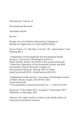 International Journal of
Environmental Research
and Public Health
Review
Design of an Air Pollution Monitoring Campaign in
Beijing for Application to Cohort Health Studies
Sverre Vedal 1,2,*, Bin Han 2, Jia Xu 1 ID , Adam Szpiro 3 and
Zhipeng Bai 2
1 Department of Environmental and Occupational Health
Sciences, University of Washington School of
Public Health, Seattle, WA 98105, USA; [email protected]
2 State Key Laboratory of Environmental Criteria and Risk
Assessment, Chinese Research Academy of
Environmental Sciences, Beijing 100112, China;
[email protected] (B.H.); [email protected] (Z.B.)
3 Department of Biostatistics, University of Washington School
of Public Health, Seattle, WA 98195, USA;
[email protected]
* Correspondence: [email protected]; Tel.: +1-206-616-8285
Received: 17 November 2017; Accepted: 12 December 2017;
Published: 15 December 2017
Abstract: No cohort studies in China on the health effects of
long-term air pollution exposure
 